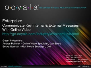 contact:  [email_address] 1-877-366-9252 Enterprise: Communicate Key Internal & External Messages  With Online Video http://go.ooyala.com/IndustryWebinarsLive.html   Guest Presenters:  Andres Palmiter - Online Video Specialist, comScore Ericka Norman - Rich Media Strategist, Dell For Audio please dial:  US: 1 866 789 9756 International : 1 857 350 1705  Access Code: 387 414 76# 