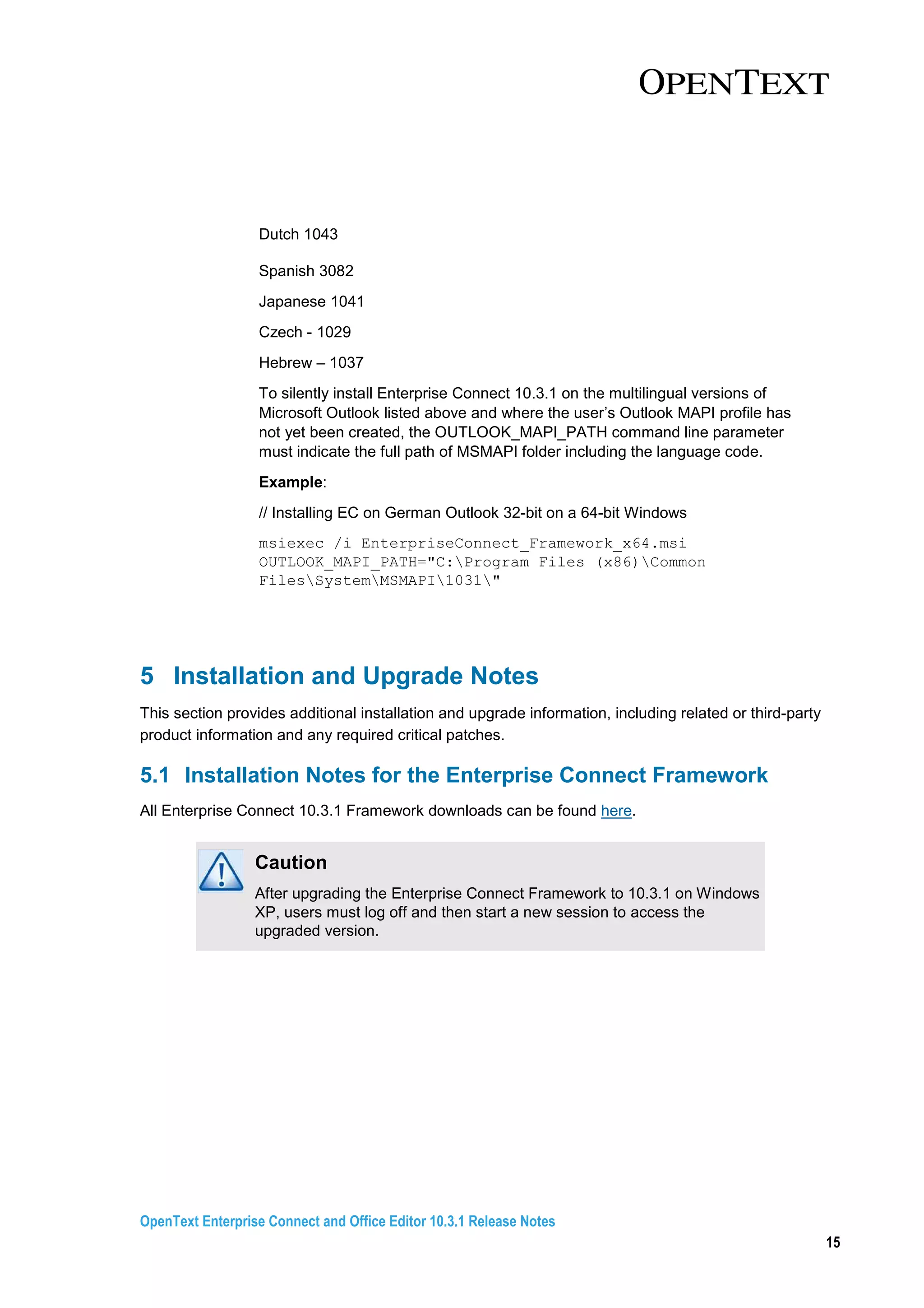 OpenText Enterprise Connect and Office Editor 10.3.1 Release Notes
15
Dutch 1043
Spanish 3082
Japanese 1041
Czech - 1029
Hebrew – 1037
To silently install Enterprise Connect 10.3.1 on the multilingual versions of
Microsoft Outlook listed above and where the user’s Outlook MAPI profile has
not yet been created, the OUTLOOK_MAPI_PATH command line parameter
must indicate the full path of MSMAPI folder including the language code.
Example:
// Installing EC on German Outlook 32-bit on a 64-bit Windows
msiexec /i EnterpriseConnect_Framework_x64.msi
OUTLOOK_MAPI_PATH="C:Program Files (x86)Common
FilesSystemMSMAPI1031"
5 Installation and Upgrade Notes
This section provides additional installation and upgrade information, including related or third-party
product information and any required critical patches.
5.1 Installation Notes for the Enterprise Connect Framework
All Enterprise Connect 10.3.1 Framework downloads can be found here.
Caution
After upgrading the Enterprise Connect Framework to 10.3.1 on Windows
XP, users must log off and then start a new session to access the
upgraded version.
 