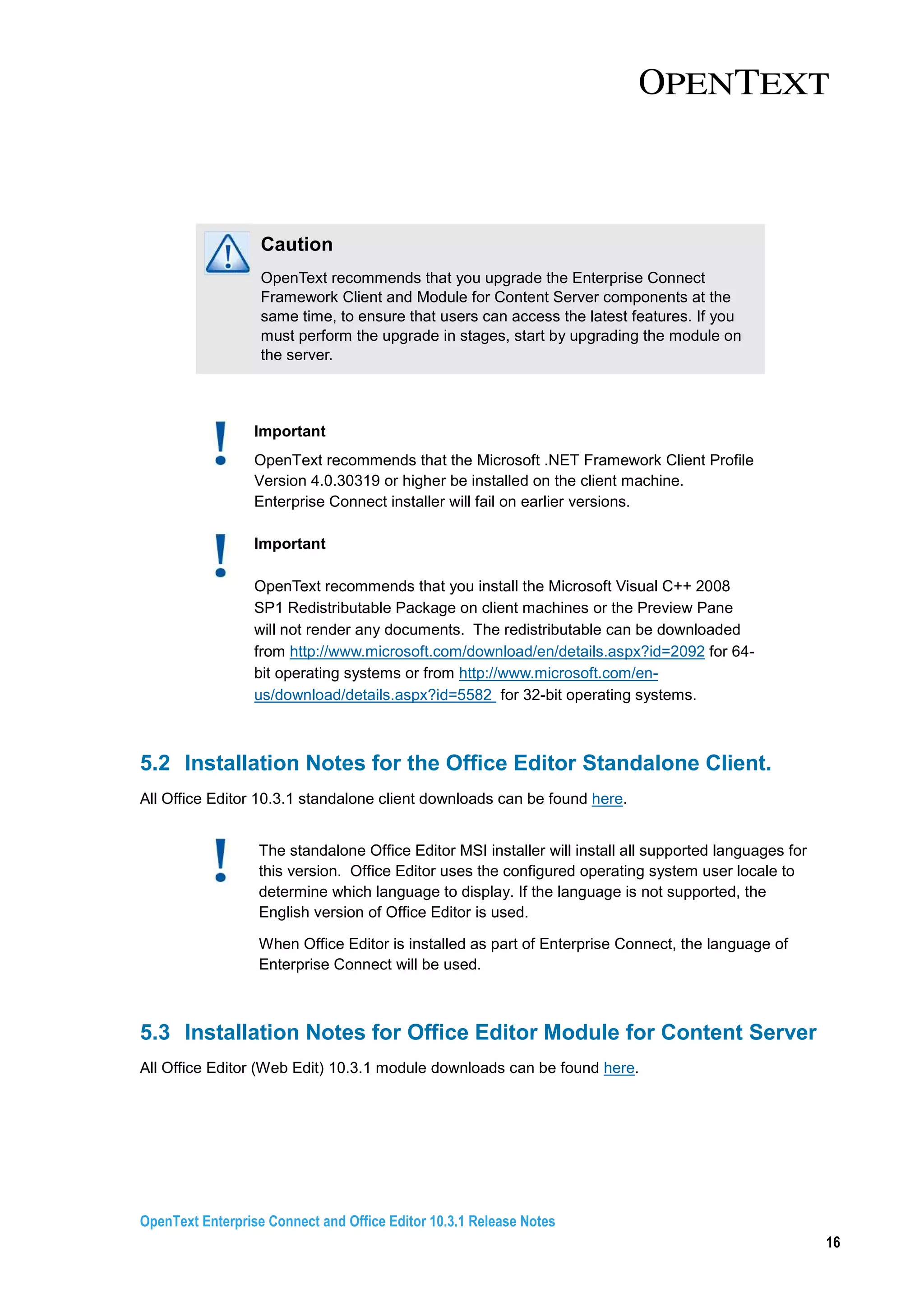 OpenText Enterprise Connect and Office Editor 10.3.1 Release Notes
16
Caution
OpenText recommends that you upgrade the Enterprise Connect
Framework Client and Module for Content Server components at the
same time, to ensure that users can access the latest features. If you
must perform the upgrade in stages, start by upgrading the module on
the server.
Important
OpenText recommends that the Microsoft .NET Framework Client Profile
Version 4.0.30319 or higher be installed on the client machine.
Enterprise Connect installer will fail on earlier versions.
Important
OpenText recommends that you install the Microsoft Visual C++ 2008
SP1 Redistributable Package on client machines or the Preview Pane
will not render any documents. The redistributable can be downloaded
from http://www.microsoft.com/download/en/details.aspx?id=2092 for 64-
bit operating systems or from http://www.microsoft.com/en-
us/download/details.aspx?id=5582 for 32-bit operating systems.
5.2 Installation Notes for the Office Editor Standalone Client.
All Office Editor 10.3.1 standalone client downloads can be found here.
The standalone Office Editor MSI installer will install all supported languages for
this version. Office Editor uses the configured operating system user locale to
determine which language to display. If the language is not supported, the
English version of Office Editor is used.
When Office Editor is installed as part of Enterprise Connect, the language of
Enterprise Connect will be used.
5.3 Installation Notes for Office Editor Module for Content Server
All Office Editor (Web Edit) 10.3.1 module downloads can be found here.
 