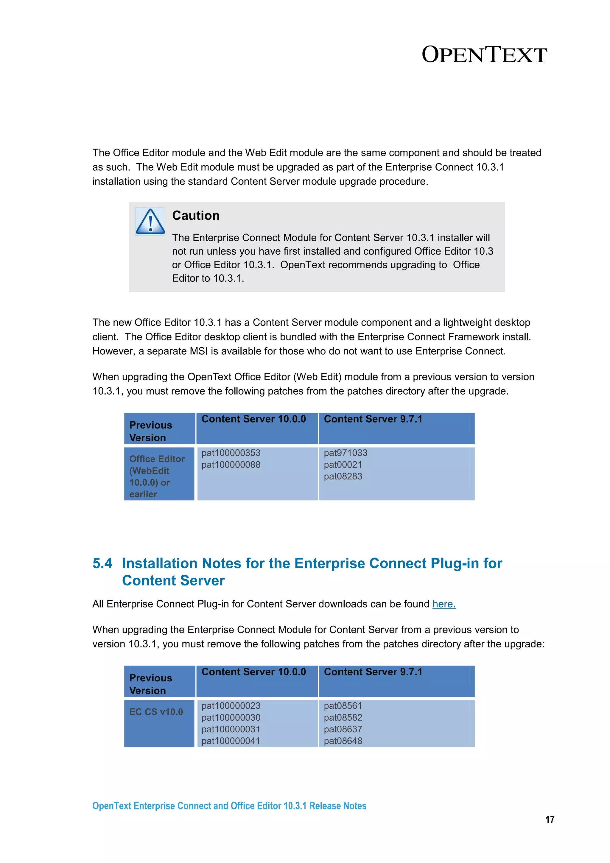 OpenText Enterprise Connect and Office Editor 10.3.1 Release Notes
17
The Office Editor module and the Web Edit module are the same component and should be treated
as such. The Web Edit module must be upgraded as part of the Enterprise Connect 10.3.1
installation using the standard Content Server module upgrade procedure.
Caution
The Enterprise Connect Module for Content Server 10.3.1 installer will
not run unless you have first installed and configured Office Editor 10.3
or Office Editor 10.3.1. OpenText recommends upgrading to Office
Editor to 10.3.1.
The new Office Editor 10.3.1 has a Content Server module component and a lightweight desktop
client. The Office Editor desktop client is bundled with the Enterprise Connect Framework install.
However, a separate MSI is available for those who do not want to use Enterprise Connect.
When upgrading the OpenText Office Editor (Web Edit) module from a previous version to version
10.3.1, you must remove the following patches from the patches directory after the upgrade.
Previous
Version
Content Server 10.0.0 Content Server 9.7.1
Office Editor
(WebEdit
10.0.0) or
earlier
pat100000353
pat100000088
pat971033
pat00021
pat08283
5.4 Installation Notes for the Enterprise Connect Plug-in for
Content Server
All Enterprise Connect Plug-in for Content Server downloads can be found here.
When upgrading the Enterprise Connect Module for Content Server from a previous version to
version 10.3.1, you must remove the following patches from the patches directory after the upgrade:
Previous
Version
Content Server 10.0.0 Content Server 9.7.1
EC CS v10.0
pat100000023
pat100000030
pat100000031
pat100000041
pat08561
pat08582
pat08637
pat08648
 