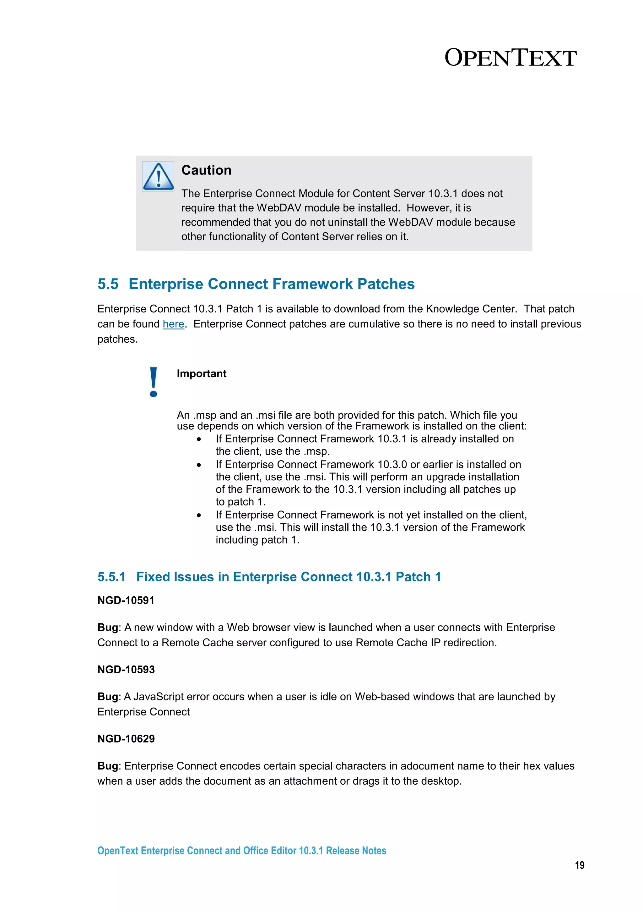 OpenText Enterprise Connect and Office Editor 10.3.1 Release Notes
19
Caution
The Enterprise Connect Module for Content Server 10.3.1 does not
require that the WebDAV module be installed. However, it is
recommended that you do not uninstall the WebDAV module because
other functionality of Content Server relies on it.
5.5 Enterprise Connect Framework Patches
Enterprise Connect 10.3.1 Patch 1 is available to download from the Knowledge Center. That patch
can be found here. Enterprise Connect patches are cumulative so there is no need to install previous
patches.
Important
An .msp and an .msi file are both provided for this patch. Which file you
use depends on which version of the Framework is installed on the client:
• If Enterprise Connect Framework 10.3.1 is already installed on
the client, use the .msp.
• If Enterprise Connect Framework 10.3.0 or earlier is installed on
the client, use the .msi. This will perform an upgrade installation
of the Framework to the 10.3.1 version including all patches up
to patch 1.
• If Enterprise Connect Framework is not yet installed on the client,
use the .msi. This will install the 10.3.1 version of the Framework
including patch 1.
5.5.1 Fixed Issues in Enterprise Connect 10.3.1 Patch 1
NGD-10591
Bug: A new window with a Web browser view is launched when a user connects with Enterprise
Connect to a Remote Cache server configured to use Remote Cache IP redirection.
NGD-10593
Bug: A JavaScript error occurs when a user is idle on Web-based windows that are launched by
Enterprise Connect
NGD-10629
Bug: Enterprise Connect encodes certain special characters in adocument name to their hex values
when a user adds the document as an attachment or drags it to the desktop.
 