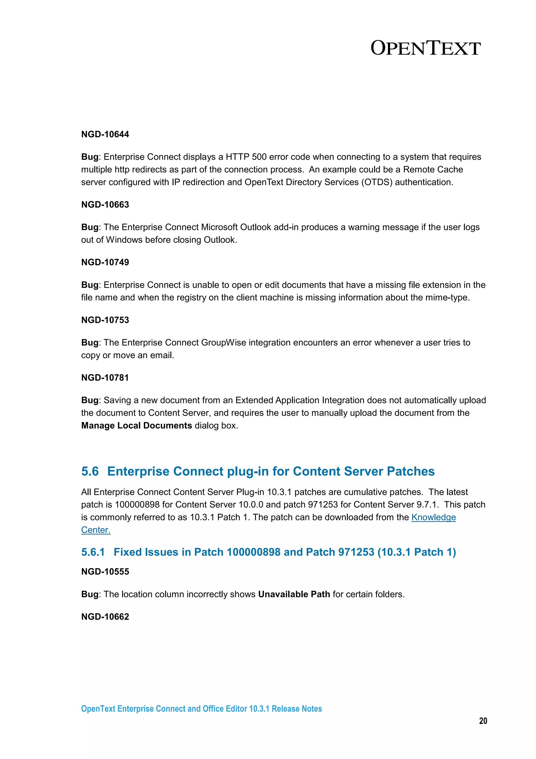 OpenText Enterprise Connect and Office Editor 10.3.1 Release Notes
20
NGD-10644
Bug: Enterprise Connect displays a HTTP 500 error code when connecting to a system that requires
multiple http redirects as part of the connection process. An example could be a Remote Cache
server configured with IP redirection and OpenText Directory Services (OTDS) authentication.
NGD-10663
Bug: The Enterprise Connect Microsoft Outlook add-in produces a warning message if the user logs
out of Windows before closing Outlook.
NGD-10749
Bug: Enterprise Connect is unable to open or edit documents that have a missing file extension in the
file name and when the registry on the client machine is missing information about the mime-type.
NGD-10753
Bug: The Enterprise Connect GroupWise integration encounters an error whenever a user tries to
copy or move an email.
NGD-10781
Bug: Saving a new document from an Extended Application Integration does not automatically upload
the document to Content Server, and requires the user to manually upload the document from the
Manage Local Documents dialog box.
5.6 Enterprise Connect plug-in for Content Server Patches
All Enterprise Connect Content Server Plug-in 10.3.1 patches are cumulative patches. The latest
patch is 100000898 for Content Server 10.0.0 and patch 971253 for Content Server 9.7.1. This patch
is commonly referred to as 10.3.1 Patch 1. The patch can be downloaded from the Knowledge
Center.
5.6.1 Fixed Issues in Patch 100000898 and Patch 971253 (10.3.1 Patch 1)
NGD-10555
Bug: The location column incorrectly shows Unavailable Path for certain folders.
NGD-10662
 
