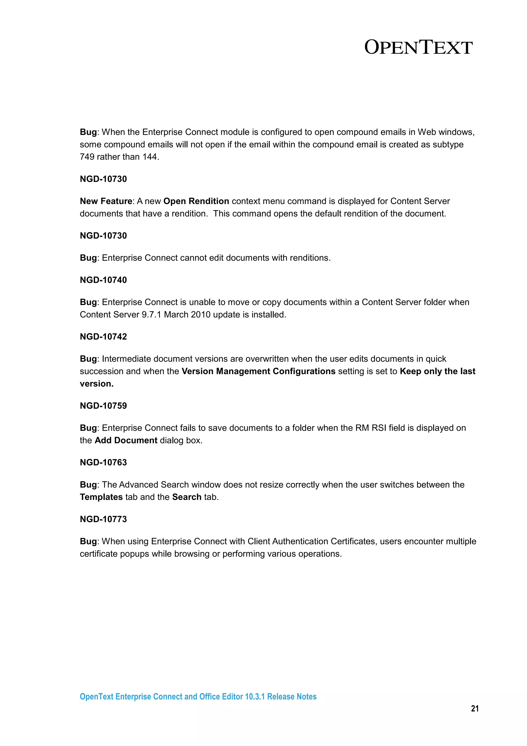 OpenText Enterprise Connect and Office Editor 10.3.1 Release Notes
21
Bug: When the Enterprise Connect module is configured to open compound emails in Web windows,
some compound emails will not open if the email within the compound email is created as subtype
749 rather than 144.
NGD-10730
New Feature: A new Open Rendition context menu command is displayed for Content Server
documents that have a rendition. This command opens the default rendition of the document.
NGD-10730
Bug: Enterprise Connect cannot edit documents with renditions.
NGD-10740
Bug: Enterprise Connect is unable to move or copy documents within a Content Server folder when
Content Server 9.7.1 March 2010 update is installed.
NGD-10742
Bug: Intermediate document versions are overwritten when the user edits documents in quick
succession and when the Version Management Configurations setting is set to Keep only the last
version.
NGD-10759
Bug: Enterprise Connect fails to save documents to a folder when the RM RSI field is displayed on
the Add Document dialog box.
NGD-10763
Bug: The Advanced Search window does not resize correctly when the user switches between the
Templates tab and the Search tab.
NGD-10773
Bug: When using Enterprise Connect with Client Authentication Certificates, users encounter multiple
certificate popups while browsing or performing various operations.
 
