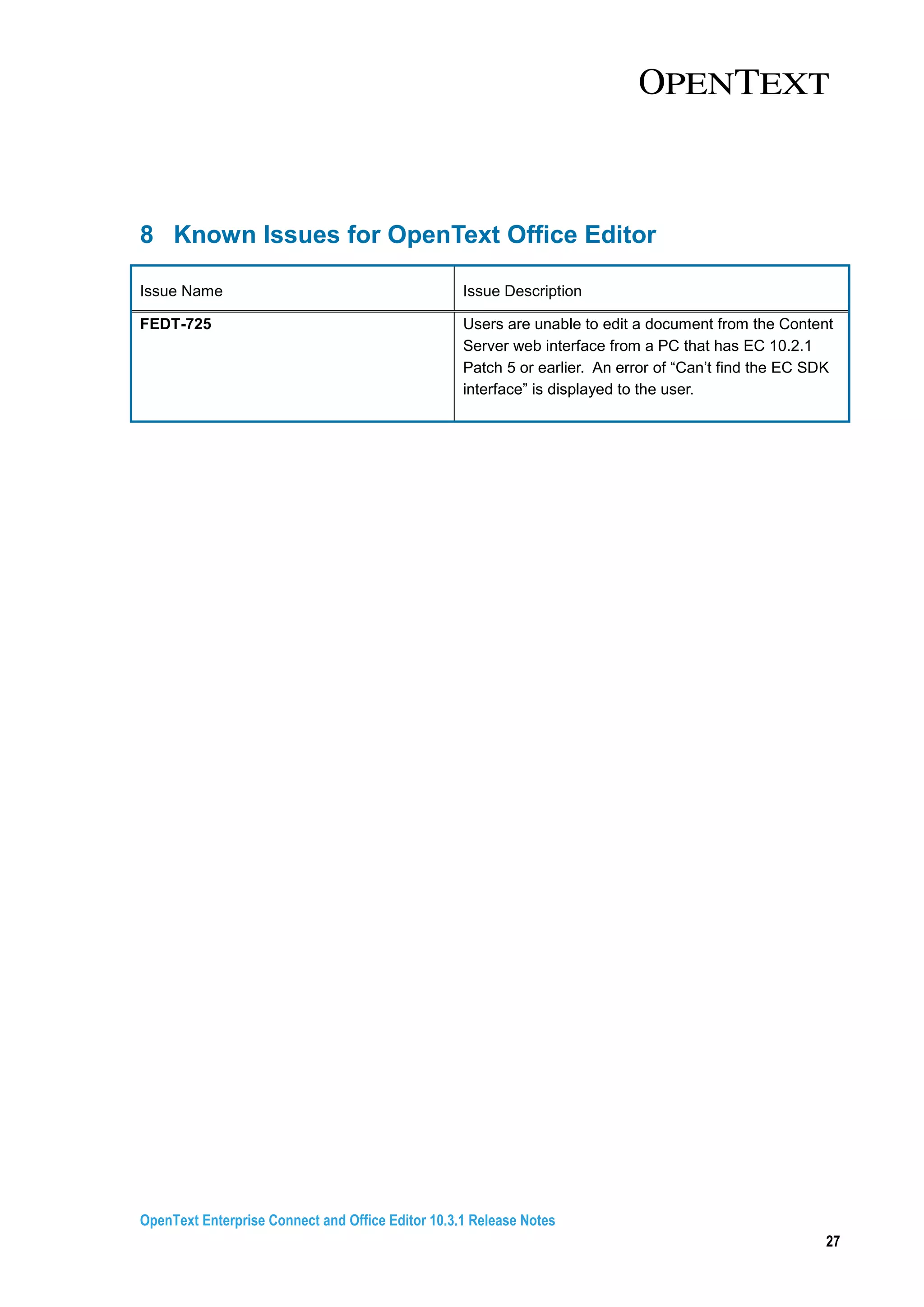 OpenText Enterprise Connect and Office Editor 10.3.1 Release Notes
27
8 Known Issues for OpenText Office Editor
Issue Name Issue Description
FEDT-725 Users are unable to edit a document from the Content
Server web interface from a PC that has EC 10.2.1
Patch 5 or earlier. An error of “Can’t find the EC SDK
interface” is displayed to the user.
 