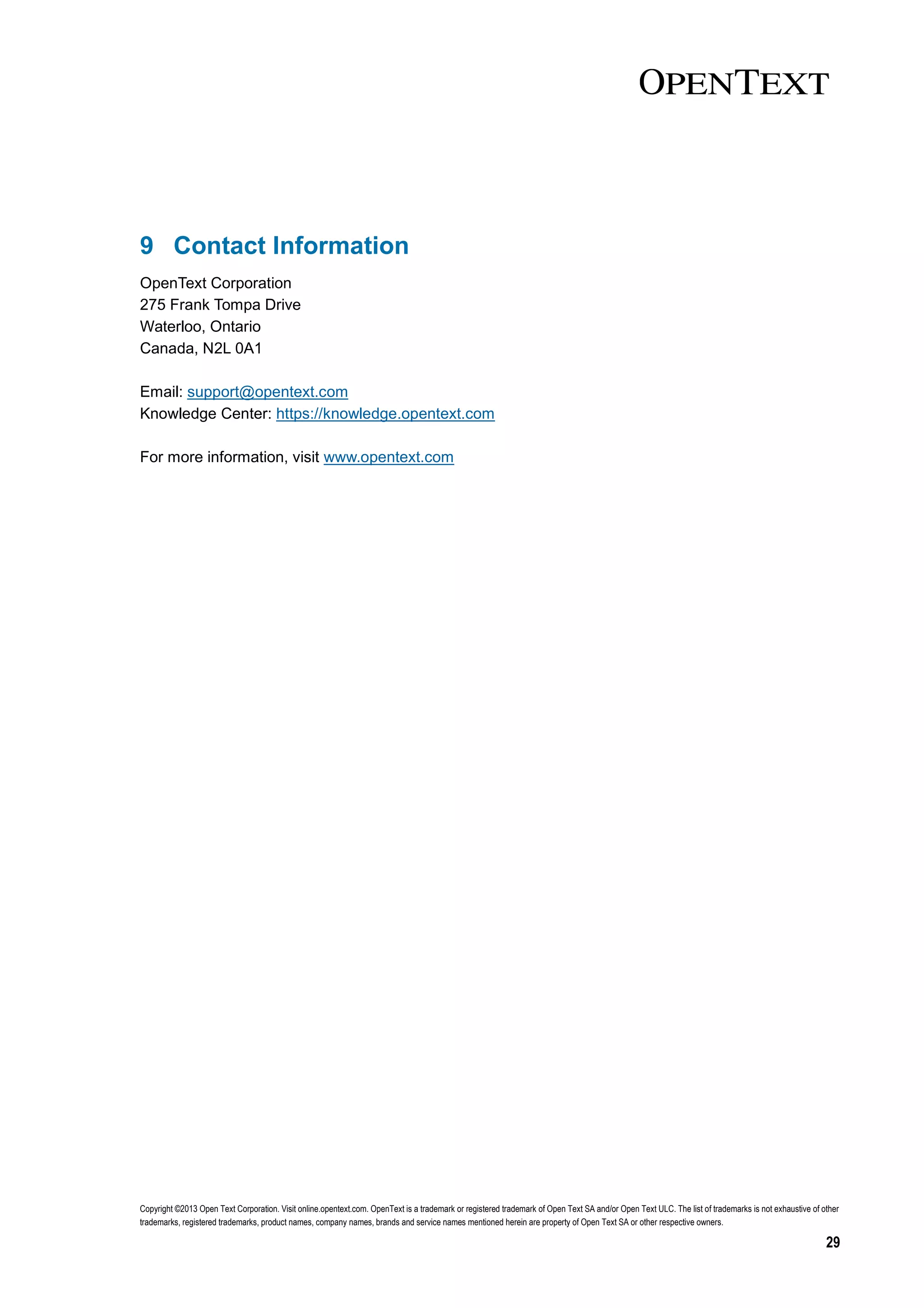 Copyright ©2013 Open Text Corporation. Visit online.opentext.com. OpenText is a trademark or registered trademark of Open Text SA and/or Open Text ULC. The list of trademarks is not exhaustive of other
trademarks, registered trademarks, product names, company names, brands and service names mentioned herein are property of Open Text SA or other respective owners.
29
9 Contact Information
OpenText Corporation
275 Frank Tompa Drive
Waterloo, Ontario
Canada, N2L 0A1
Email: support@opentext.com
Knowledge Center: https://knowledge.opentext.com
For more information, visit www.opentext.com
 