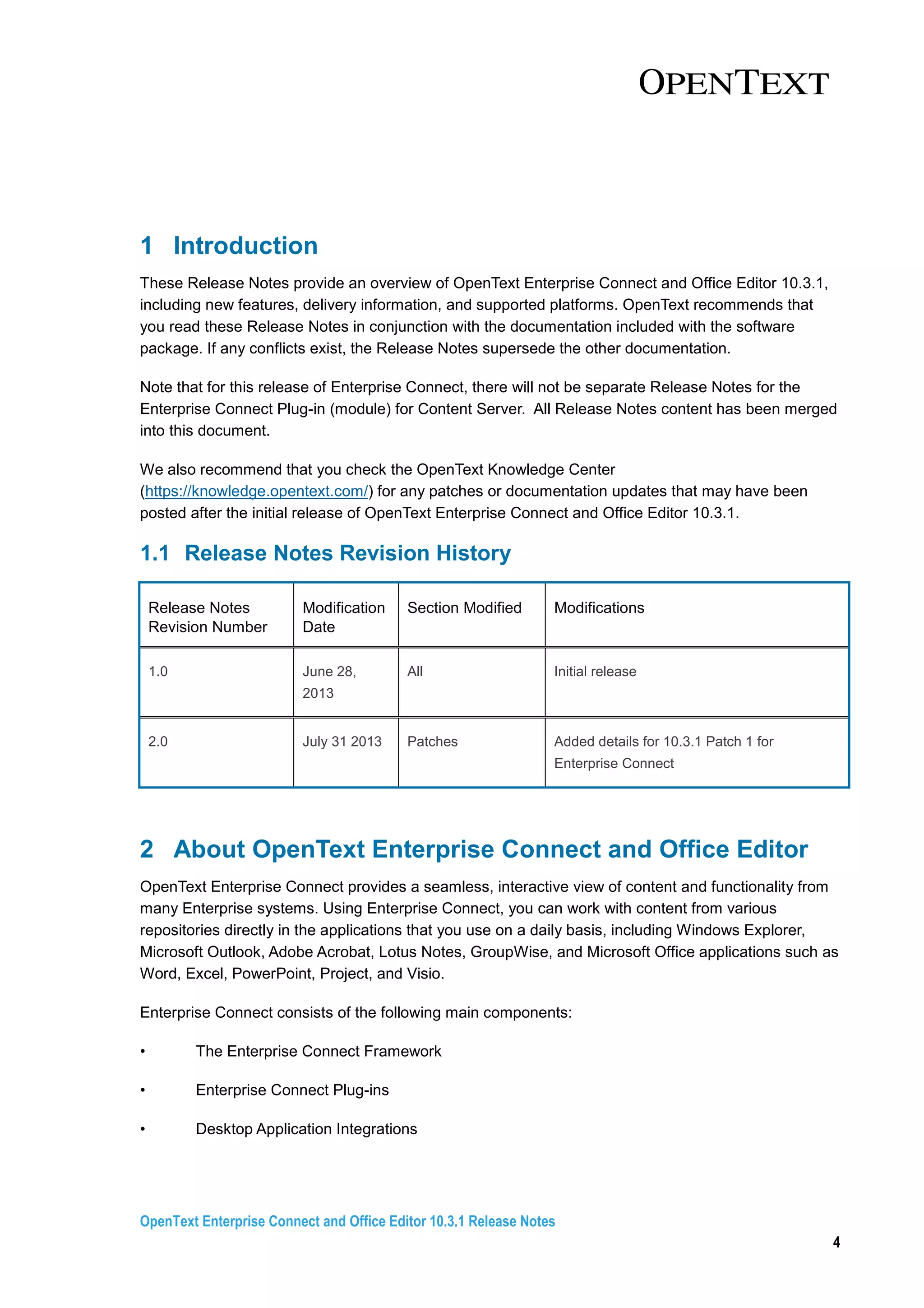 OpenText Enterprise Connect and Office Editor 10.3.1 Release Notes
4
1 Introduction
These Release Notes provide an overview of OpenText Enterprise Connect and Office Editor 10.3.1,
including new features, delivery information, and supported platforms. OpenText recommends that
you read these Release Notes in conjunction with the documentation included with the software
package. If any conflicts exist, the Release Notes supersede the other documentation.
Note that for this release of Enterprise Connect, there will not be separate Release Notes for the
Enterprise Connect Plug-in (module) for Content Server. All Release Notes content has been merged
into this document.
We also recommend that you check the OpenText Knowledge Center
(https://knowledge.opentext.com/) for any patches or documentation updates that may have been
posted after the initial release of OpenText Enterprise Connect and Office Editor 10.3.1.
1.1 Release Notes Revision History
Release Notes
Revision Number
Modification
Date
Section Modified Modifications
1.0 June 28,
2013
All Initial release
2.0 July 31 2013 Patches Added details for 10.3.1 Patch 1 for
Enterprise Connect
2 About OpenText Enterprise Connect and Office Editor
OpenText Enterprise Connect provides a seamless, interactive view of content and functionality from
many Enterprise systems. Using Enterprise Connect, you can work with content from various
repositories directly in the applications that you use on a daily basis, including Windows Explorer,
Microsoft Outlook, Adobe Acrobat, Lotus Notes, GroupWise, and Microsoft Office applications such as
Word, Excel, PowerPoint, Project, and Visio.
Enterprise Connect consists of the following main components:
• The Enterprise Connect Framework
• Enterprise Connect Plug-ins
• Desktop Application Integrations
 