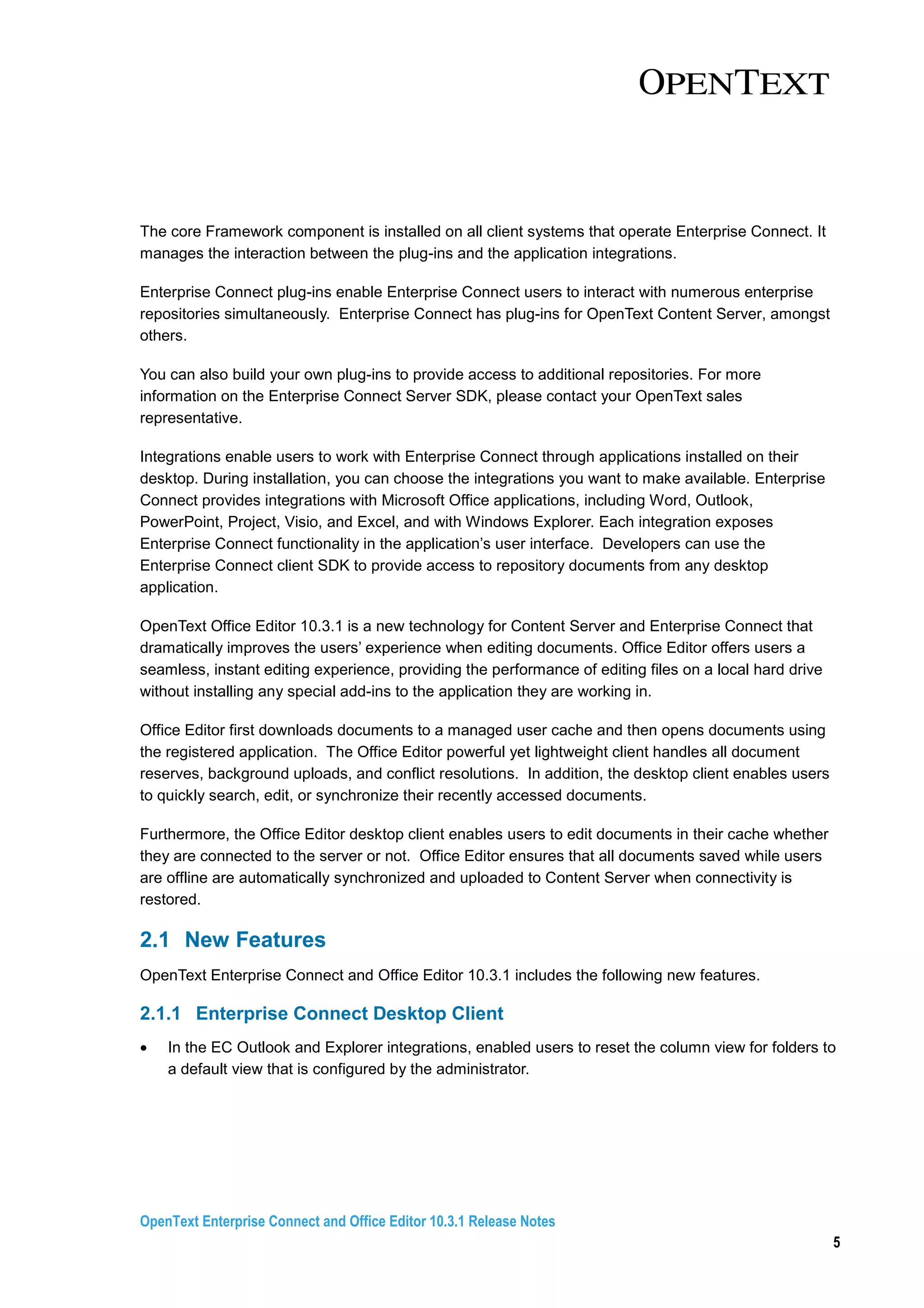 OpenText Enterprise Connect and Office Editor 10.3.1 Release Notes
5
The core Framework component is installed on all client systems that operate Enterprise Connect. It
manages the interaction between the plug-ins and the application integrations.
Enterprise Connect plug-ins enable Enterprise Connect users to interact with numerous enterprise
repositories simultaneously. Enterprise Connect has plug-ins for OpenText Content Server, amongst
others.
You can also build your own plug-ins to provide access to additional repositories. For more
information on the Enterprise Connect Server SDK, please contact your OpenText sales
representative.
Integrations enable users to work with Enterprise Connect through applications installed on their
desktop. During installation, you can choose the integrations you want to make available. Enterprise
Connect provides integrations with Microsoft Office applications, including Word, Outlook,
PowerPoint, Project, Visio, and Excel, and with Windows Explorer. Each integration exposes
Enterprise Connect functionality in the application’s user interface. Developers can use the
Enterprise Connect client SDK to provide access to repository documents from any desktop
application.
OpenText Office Editor 10.3.1 is a new technology for Content Server and Enterprise Connect that
dramatically improves the users’ experience when editing documents. Office Editor offers users a
seamless, instant editing experience, providing the performance of editing files on a local hard drive
without installing any special add-ins to the application they are working in.
Office Editor first downloads documents to a managed user cache and then opens documents using
the registered application. The Office Editor powerful yet lightweight client handles all document
reserves, background uploads, and conflict resolutions. In addition, the desktop client enables users
to quickly search, edit, or synchronize their recently accessed documents.
Furthermore, the Office Editor desktop client enables users to edit documents in their cache whether
they are connected to the server or not. Office Editor ensures that all documents saved while users
are offline are automatically synchronized and uploaded to Content Server when connectivity is
restored.
2.1 New Features
OpenText Enterprise Connect and Office Editor 10.3.1 includes the following new features.
2.1.1 Enterprise Connect Desktop Client
• In the EC Outlook and Explorer integrations, enabled users to reset the column view for folders to
a default view that is configured by the administrator.
 