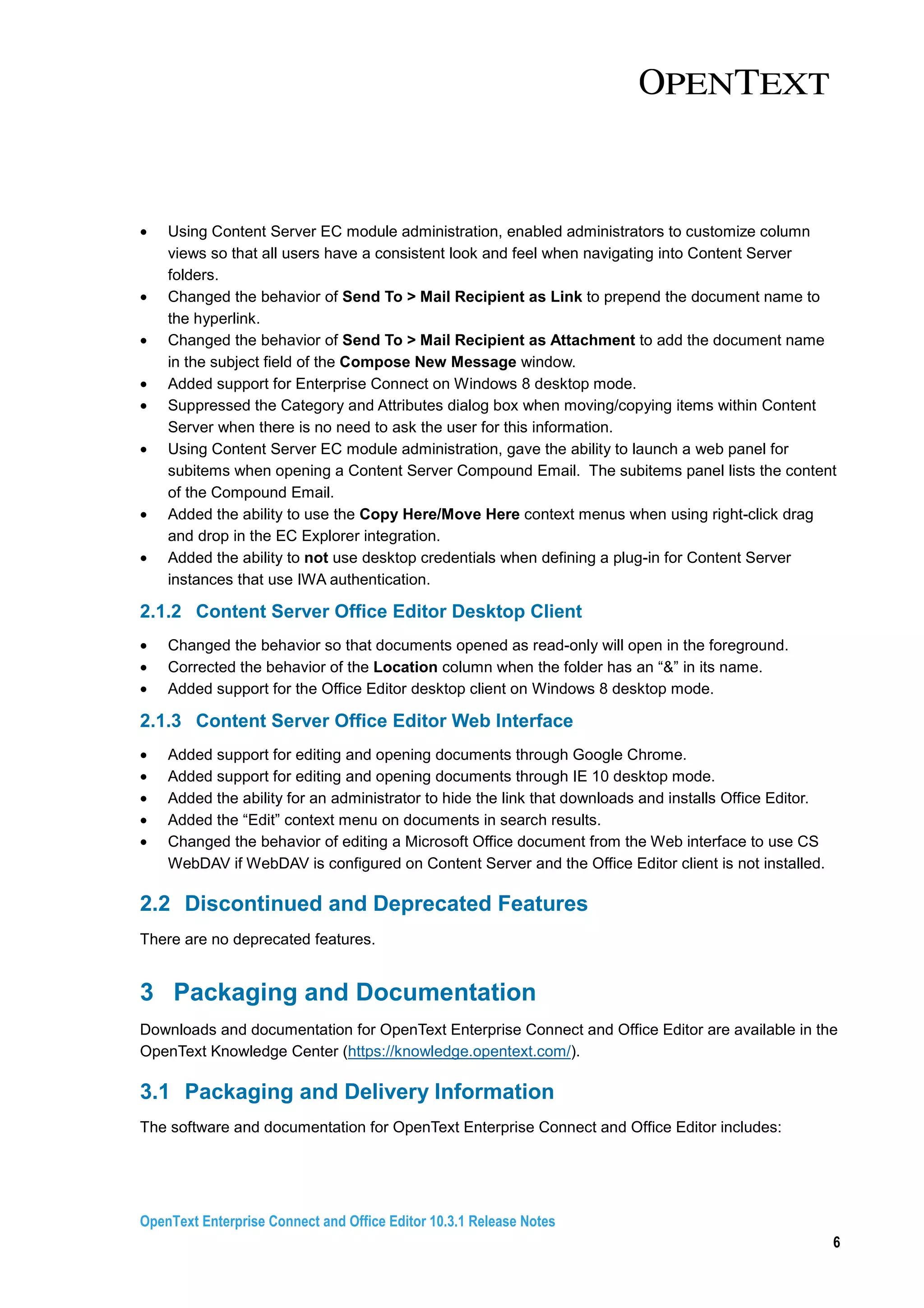 OpenText Enterprise Connect and Office Editor 10.3.1 Release Notes
6
• Using Content Server EC module administration, enabled administrators to customize column
views so that all users have a consistent look and feel when navigating into Content Server
folders.
• Changed the behavior of Send To > Mail Recipient as Link to prepend the document name to
the hyperlink.
• Changed the behavior of Send To > Mail Recipient as Attachment to add the document name
in the subject field of the Compose New Message window.
• Added support for Enterprise Connect on Windows 8 desktop mode.
• Suppressed the Category and Attributes dialog box when moving/copying items within Content
Server when there is no need to ask the user for this information.
• Using Content Server EC module administration, gave the ability to launch a web panel for
subitems when opening a Content Server Compound Email. The subitems panel lists the content
of the Compound Email.
• Added the ability to use the Copy Here/Move Here context menus when using right-click drag
and drop in the EC Explorer integration.
• Added the ability to not use desktop credentials when defining a plug-in for Content Server
instances that use IWA authentication.
2.1.2 Content Server Office Editor Desktop Client
• Changed the behavior so that documents opened as read-only will open in the foreground.
• Corrected the behavior of the Location column when the folder has an “&” in its name.
• Added support for the Office Editor desktop client on Windows 8 desktop mode.
2.1.3 Content Server Office Editor Web Interface
• Added support for editing and opening documents through Google Chrome.
• Added support for editing and opening documents through IE 10 desktop mode.
• Added the ability for an administrator to hide the link that downloads and installs Office Editor.
• Added the “Edit” context menu on documents in search results.
• Changed the behavior of editing a Microsoft Office document from the Web interface to use CS
WebDAV if WebDAV is configured on Content Server and the Office Editor client is not installed.
2.2 Discontinued and Deprecated Features
There are no deprecated features.
3 Packaging and Documentation
Downloads and documentation for OpenText Enterprise Connect and Office Editor are available in the
OpenText Knowledge Center (https://knowledge.opentext.com/).
3.1 Packaging and Delivery Information
The software and documentation for OpenText Enterprise Connect and Office Editor includes:
 