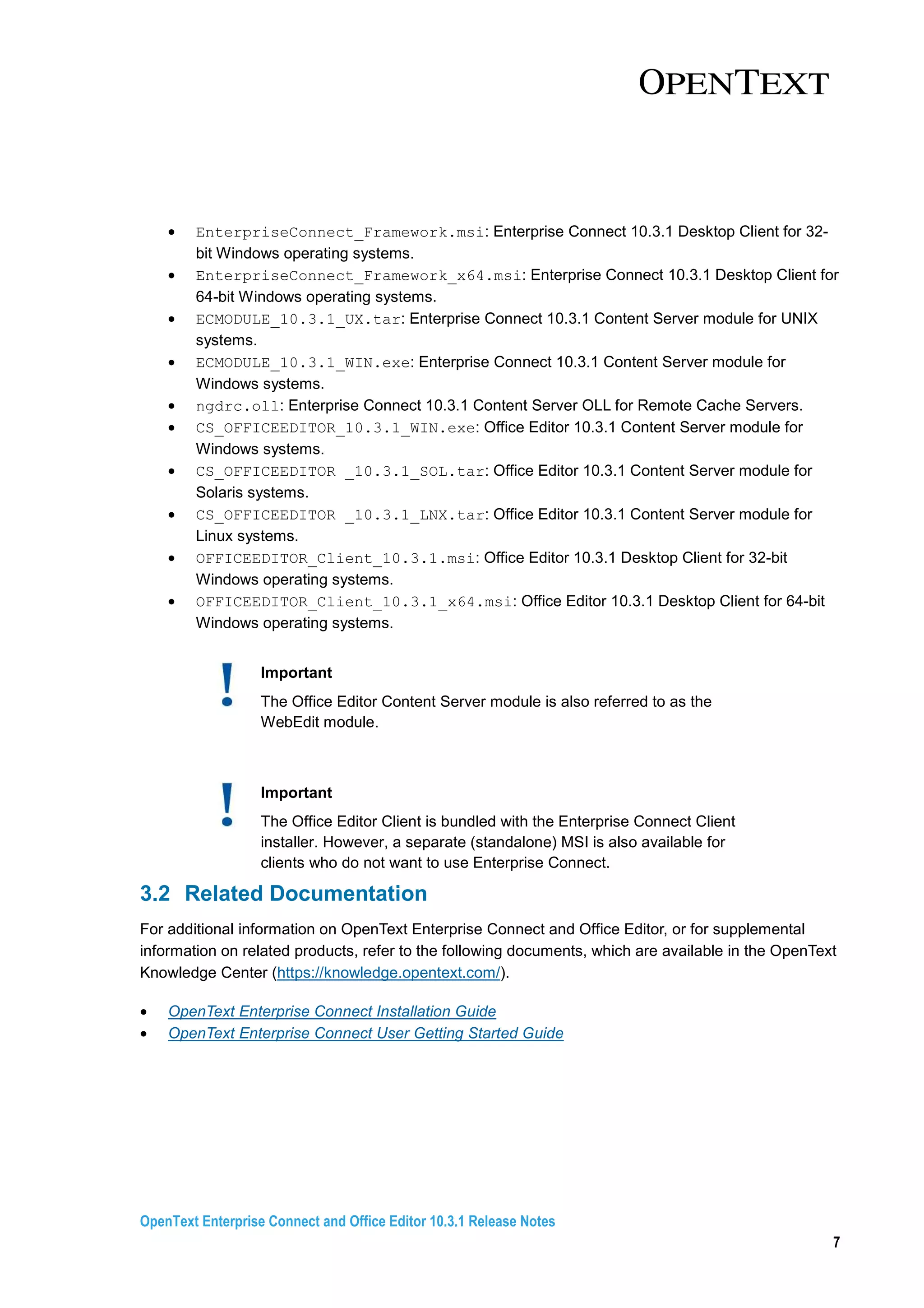 OpenText Enterprise Connect and Office Editor 10.3.1 Release Notes
7
• EnterpriseConnect_Framework.msi: Enterprise Connect 10.3.1 Desktop Client for 32-
bit Windows operating systems.
• EnterpriseConnect_Framework_x64.msi: Enterprise Connect 10.3.1 Desktop Client for
64-bit Windows operating systems.
• ECMODULE_10.3.1_UX.tar: Enterprise Connect 10.3.1 Content Server module for UNIX
systems.
• ECMODULE_10.3.1_WIN.exe: Enterprise Connect 10.3.1 Content Server module for
Windows systems.
• ngdrc.oll: Enterprise Connect 10.3.1 Content Server OLL for Remote Cache Servers.
• CS_OFFICEEDITOR_10.3.1_WIN.exe: Office Editor 10.3.1 Content Server module for
Windows systems.
• CS_OFFICEEDITOR _10.3.1_SOL.tar: Office Editor 10.3.1 Content Server module for
Solaris systems.
• CS_OFFICEEDITOR _10.3.1_LNX.tar: Office Editor 10.3.1 Content Server module for
Linux systems.
• OFFICEEDITOR_Client_10.3.1.msi: Office Editor 10.3.1 Desktop Client for 32-bit
Windows operating systems.
• OFFICEEDITOR_Client_10.3.1_x64.msi: Office Editor 10.3.1 Desktop Client for 64-bit
Windows operating systems.
Important
The Office Editor Content Server module is also referred to as the
WebEdit module.
Important
The Office Editor Client is bundled with the Enterprise Connect Client
installer. However, a separate (standalone) MSI is also available for
clients who do not want to use Enterprise Connect.
3.2 Related Documentation
For additional information on OpenText Enterprise Connect and Office Editor, or for supplemental
information on related products, refer to the following documents, which are available in the OpenText
Knowledge Center (https://knowledge.opentext.com/).
• OpenText Enterprise Connect Installation Guide
• OpenText Enterprise Connect User Getting Started Guide
 