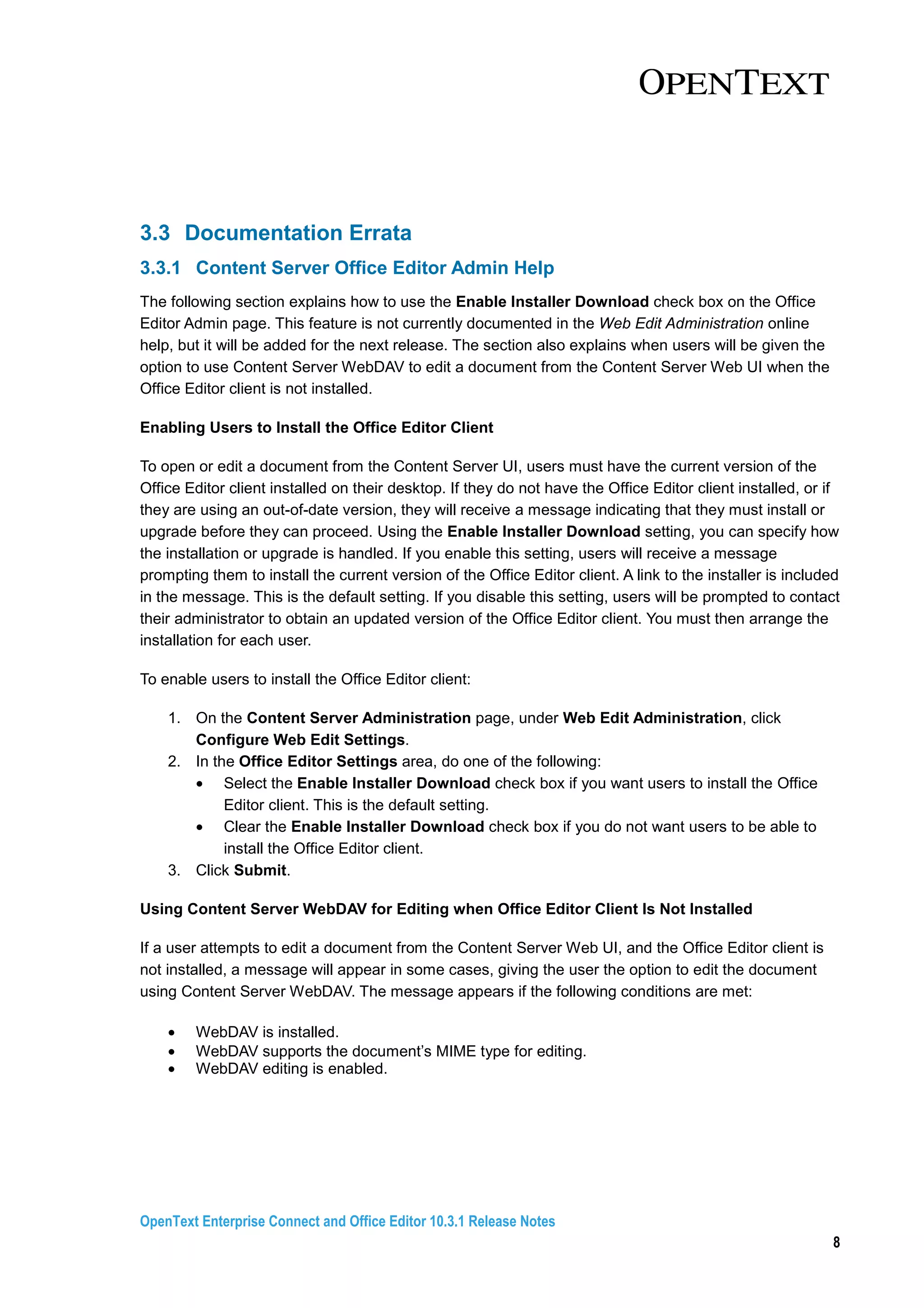 OpenText Enterprise Connect and Office Editor 10.3.1 Release Notes
8
3.3 Documentation Errata
3.3.1 Content Server Office Editor Admin Help
The following section explains how to use the Enable Installer Download check box on the Office
Editor Admin page. This feature is not currently documented in the Web Edit Administration online
help, but it will be added for the next release. The section also explains when users will be given the
option to use Content Server WebDAV to edit a document from the Content Server Web UI when the
Office Editor client is not installed.
Enabling Users to Install the Office Editor Client
To open or edit a document from the Content Server UI, users must have the current version of the
Office Editor client installed on their desktop. If they do not have the Office Editor client installed, or if
they are using an out-of-date version, they will receive a message indicating that they must install or
upgrade before they can proceed. Using the Enable Installer Download setting, you can specify how
the installation or upgrade is handled. If you enable this setting, users will receive a message
prompting them to install the current version of the Office Editor client. A link to the installer is included
in the message. This is the default setting. If you disable this setting, users will be prompted to contact
their administrator to obtain an updated version of the Office Editor client. You must then arrange the
installation for each user.
To enable users to install the Office Editor client:
1. On the Content Server Administration page, under Web Edit Administration, click
Configure Web Edit Settings.
2. In the Office Editor Settings area, do one of the following:
• Select the Enable Installer Download check box if you want users to install the Office
Editor client. This is the default setting.
• Clear the Enable Installer Download check box if you do not want users to be able to
install the Office Editor client.
3. Click Submit.
Using Content Server WebDAV for Editing when Office Editor Client Is Not Installed
If a user attempts to edit a document from the Content Server Web UI, and the Office Editor client is
not installed, a message will appear in some cases, giving the user the option to edit the document
using Content Server WebDAV. The message appears if the following conditions are met:
• WebDAV is installed.
• WebDAV supports the document’s MIME type for editing.
• WebDAV editing is enabled.
 