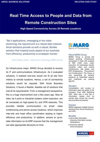 AIRCEL BUSINESS SOLUTIONS                                                      SOLUTION CASE STUDY




        Real Time Access to People and Data from
                          Remote Construction Sites
                   High Speed Connectivity Across 20 Remote Locations




    “Be it applications, messaging or live video
    streaming, the requirement is a robust data network.
    Aircel solutions provide us with a robust, flexible
    solution that impacts every aspect of our business
    from efficiency, productivity to employee morale.’                About MARG Group
                                                                      MARG Group is among the
                                                                      fastest growing infrastructure
          Amol Vidwans, Head – Information Technology, MARG Limited
                                                                      companies in India with projects
                                                                      of INR 3,000 crore under
                                                                      execution. Its businesses include
                                                                      industrial, urban and marine
    An Infrastructure major, MARG Group decided to revamp             infrastructure, real estate, and
                                                                      EPC (Engineering, Procurement
    its IT and communications infrastructure. As it evaluated         and Construction). The Group is
                                                                      now expanding its sectoral
    solutions, it realised one-size would not fit all site from
                                                                      presence to Greenfield airports
    metros to remote locations. Hence, a set of connectivity          and multi-level car parking
                                                                      (MLCP).
    solutions would be required. With Aircel Business
                                                                      Situation
    Solutions, it found a flexible, feasible set of solutions that    Consolidation and access to
                                                                      information were key goals of the
    met all its requirements. From a management perspective,          company. Even after deploying
    this is a huge improvement over a few years ago. Now all          SAP, there was a time lag in
                                                                      information receipt from its
    sites, be it ports or industrial clusters under execution, are    remote sites across the country
                                                                      due to limited connectivity.
    all connected on high-speed ILL and VPN networks. This
                                                                      Solution
    provides   reliable   communication      via   email,    video    MARG deployed multiple Internet
    conferencing and phone across locations, which improves           solutions from Aircel including ILL
                                                                      and VPN.
    inter-site and head office coordination leading to higher
                                                                      Benefits
    efficiency and productivity. In addition, access to up-to-           Up-to-date information
                                                                          improves information access,
    date information on its ERP ensures that the management               transparency
    can take appropriate decisions on time.                              Improves Internal
                                                                          Communications
 