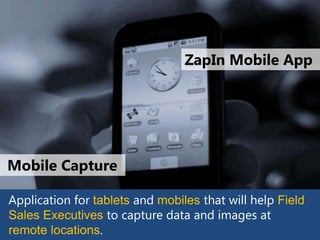 ZapIn Mobile App




Mobile Capture

Application for tablets and mobiles that will help Field
Sales Executives to capture data and images at
remote locations
 