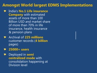Amongst World largest EDMS
        Implementations

India’s No.1 Life insurance Company with
estimated assets of more than 100 Billion USD
and market share of more than 70%
Archival of 225 millions customer records (4
billion pages)
25000+ users
Deployed in semi centralized mode with
consolidation happening at Division level
 