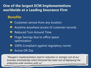 One of the largest ECM Implementations
 worldwide at a Leading Insurance Firm
Benefits
    Customer service from any location
    Anytime anywhere access of customer records
    Reduced Turn Around Time
    Huge Savings due to office space optimization
    100% Compliant against regulatory norms
    Active DR Site

“Newgen’s implementation lead to reduction in storage cost of our
business dramatically which financed the total cost of deploying the
enterprise wide solution with us.”
 