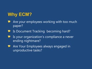 Why ECM?
 Are your employees working with too much
 paper?
 Is Document Tracking becoming hard?
 Is your organization’s compliance a never
 ending nightmare?
 Are Your Employees always engaged in
 unproductive tasks?
 
