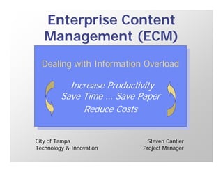 Enterprise Content
   Management (ECM)
  Dealing with Information Overload
   Dealing with Information Overload

           Increase Productivity
            Increase Productivity
         Save Time … Save Paper
          Save Time … Save Paper
              Reduce Costs
               Reduce Costs

City of Tampa                 Steven Cantler
Technology & Innovation     Project Manager
 