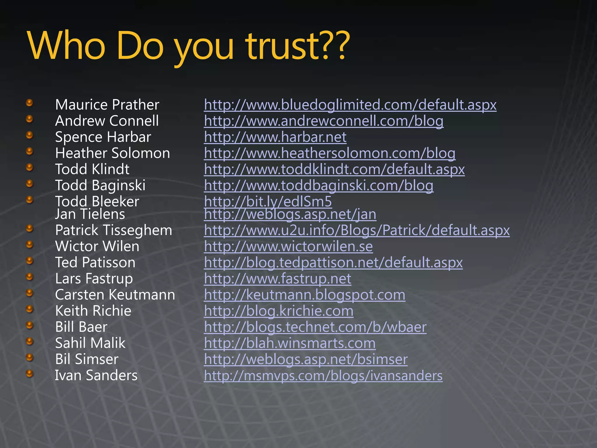 Who Do you trust??
         http://www.bluedoglimited.com/default.aspx
         http://www.andrewconnell.com/blog
         http://www.harbar.net
         http://www.heathersolomon.com/blog
         http://www.toddklindt.com/default.aspx
         http://www.toddbaginski.com/blog
         http://bit.ly/edlSm5
         http://weblogs.asp.net/jan
         http://www.u2u.info/Blogs/Patrick/default.aspx
         http://www.wictorwilen.se
         http://blog.tedpattison.net/default.aspx
         http://www.fastrup.net
         http://keutmann.blogspot.com
         http://blog.krichie.com
         http://blogs.technet.com/b/wbaer
         http://blah.winsmarts.com
         http://weblogs.asp.net/bsimser
         http://msmvps.com/blogs/ivansanders
 