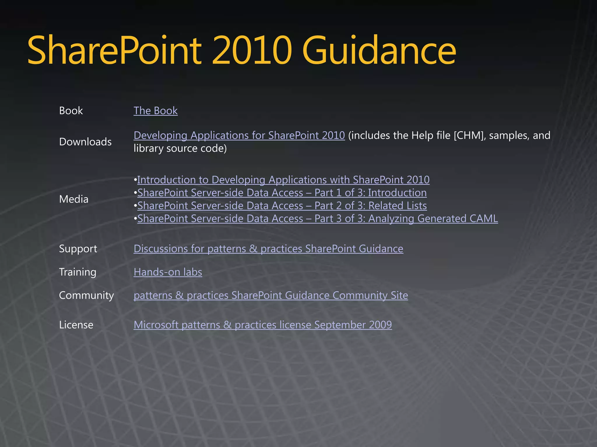 SharePoint 2010 Guidance
 Book        The Book

             Developing Applications for SharePoint 2010 (includes the Help file [CHM], samples, and
 Downloads
             library source code)

             •Introduction to Developing Applications with SharePoint 2010
             •SharePoint Server-side Data Access – Part 1 of 3: Introduction
 Media
             •SharePoint Server-side Data Access – Part 2 of 3: Related Lists
             •SharePoint Server-side Data Access – Part 3 of 3: Analyzing Generated CAML

 Support     Discussions for patterns & practices SharePoint Guidance

 Training    Hands-on labs

 Community   patterns & practices SharePoint Guidance Community Site

 License     Microsoft patterns & practices license September 2009
 