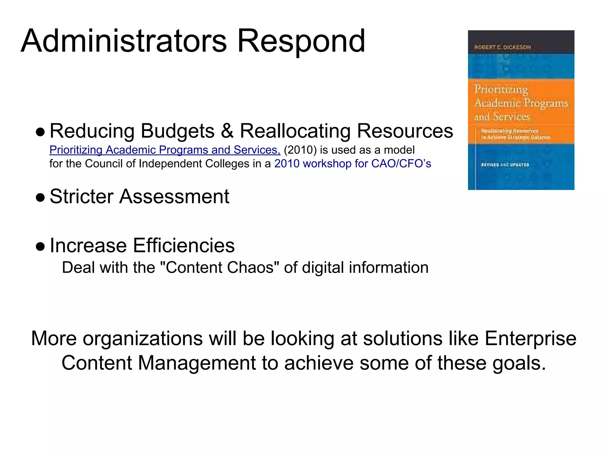 Administrators Respond
● Reducing Budgets & Reallocating Resources
Prioritizing Academic Programs and Services, (2010) is used as a model
for the Council of Independent Colleges in a 2010 workshop for CAO/CFO’s

● Stricter Assessment
● Increase Efficiencies
Deal with the "Content Chaos" of digital information

More organizations will be looking at solutions like Enterprise
Content Management to achieve some of these goals.

 