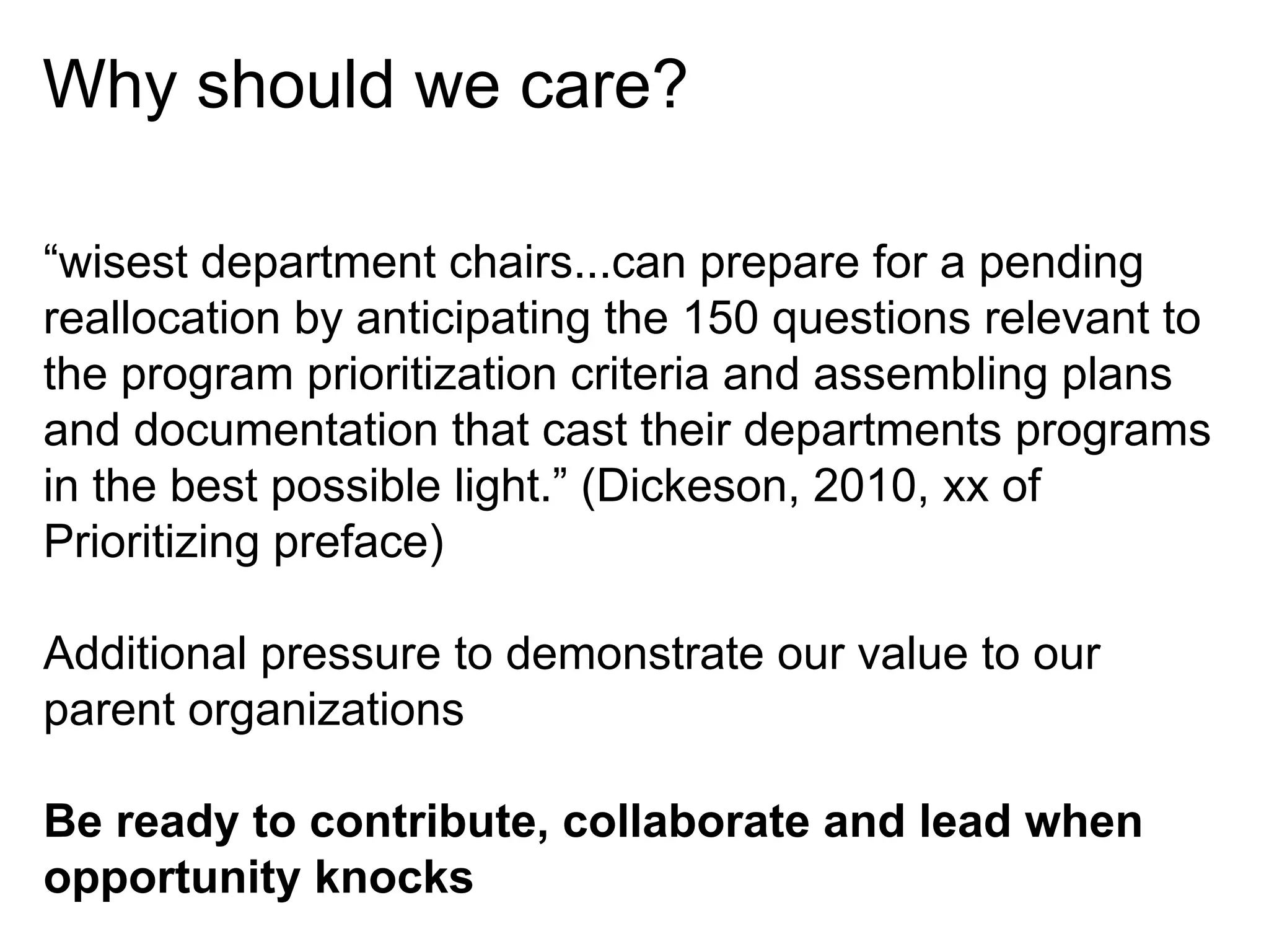Why should we care?
“wisest department chairs...can prepare for a pending
reallocation by anticipating the 150 questions relevant to
the program prioritization criteria and assembling plans
and documentation that cast their departments programs
in the best possible light.” (Dickeson, 2010, xx of
Prioritizing preface)
Additional pressure to demonstrate our value to our
parent organizations
Be ready to contribute, collaborate and lead when
opportunity knocks

 