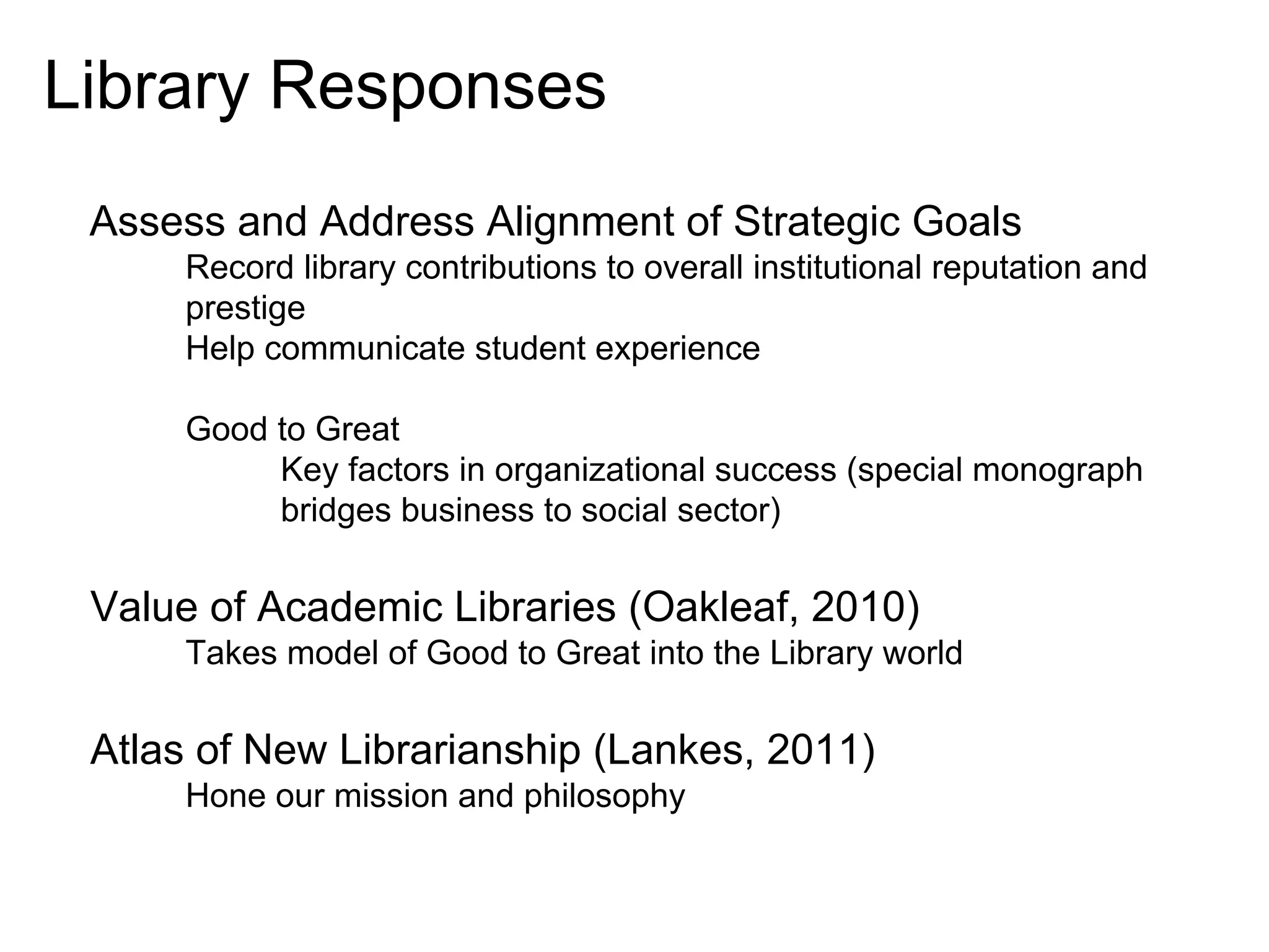 Library Responses
Assess and Address Alignment of Strategic Goals
Record library contributions to overall institutional reputation and
prestige
Help communicate student experience
Good to Great
Key factors in organizational success (special monograph
bridges business to social sector)

Value of Academic Libraries (Oakleaf, 2010)
Takes model of Good to Great into the Library world

Atlas of New Librarianship (Lankes, 2011)
Hone our mission and philosophy

 