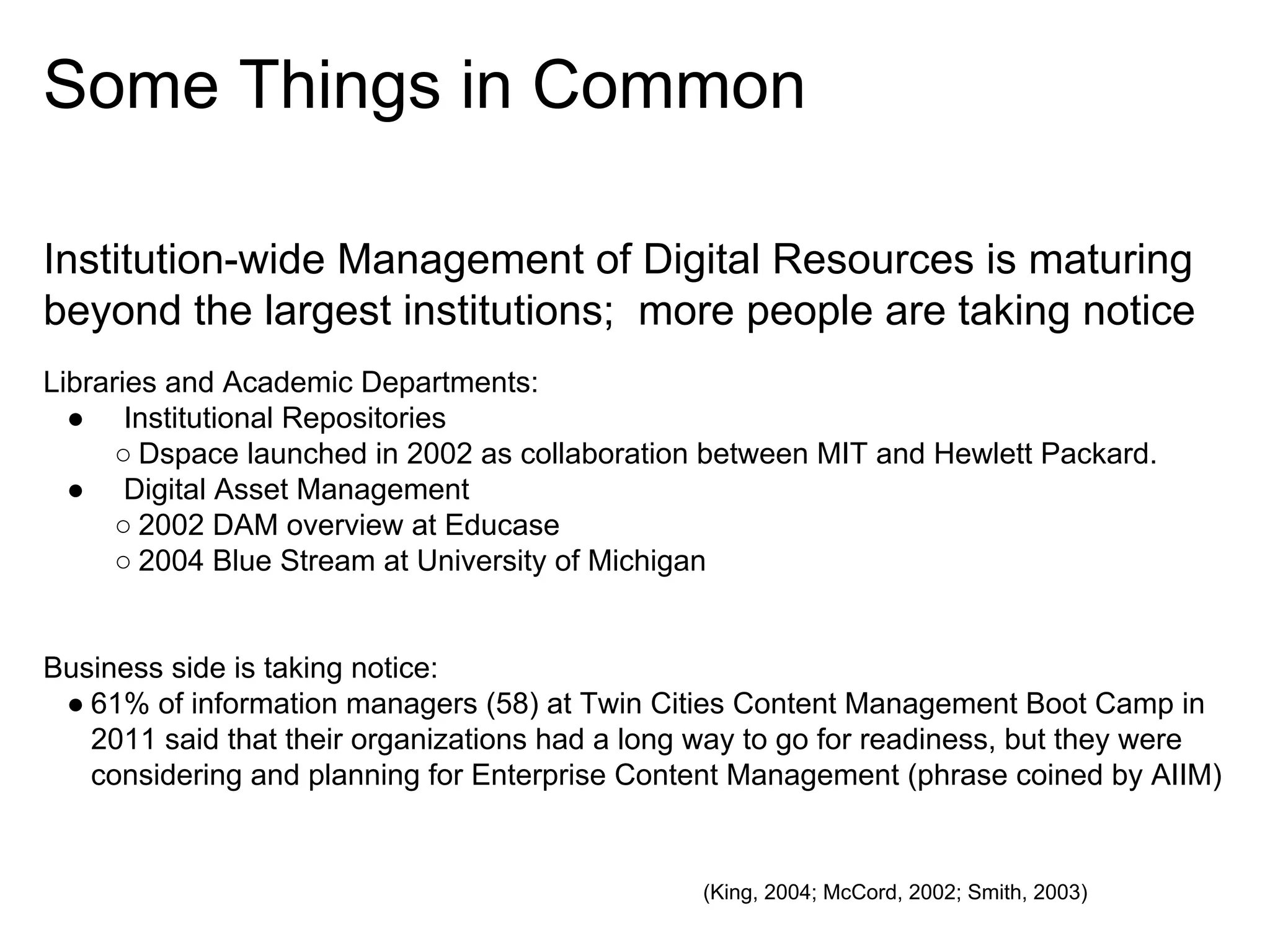 Some Things in Common
Institution-wide Management of Digital Resources is maturing
beyond the largest institutions; more people are taking notice
Libraries and Academic Departments:
● Institutional Repositories
○ Dspace launched in 2002 as collaboration between MIT and Hewlett Packard.
● Digital Asset Management
○ 2002 DAM overview at Educase
○ 2004 Blue Stream at University of Michigan

Business side is taking notice:
● 61% of information managers (58) at Twin Cities Content Management Boot Camp in
2011 said that their organizations had a long way to go for readiness, but they were
considering and planning for Enterprise Content Management (phrase coined by AIIM)

(King, 2004; McCord, 2002; Smith, 2003)

 