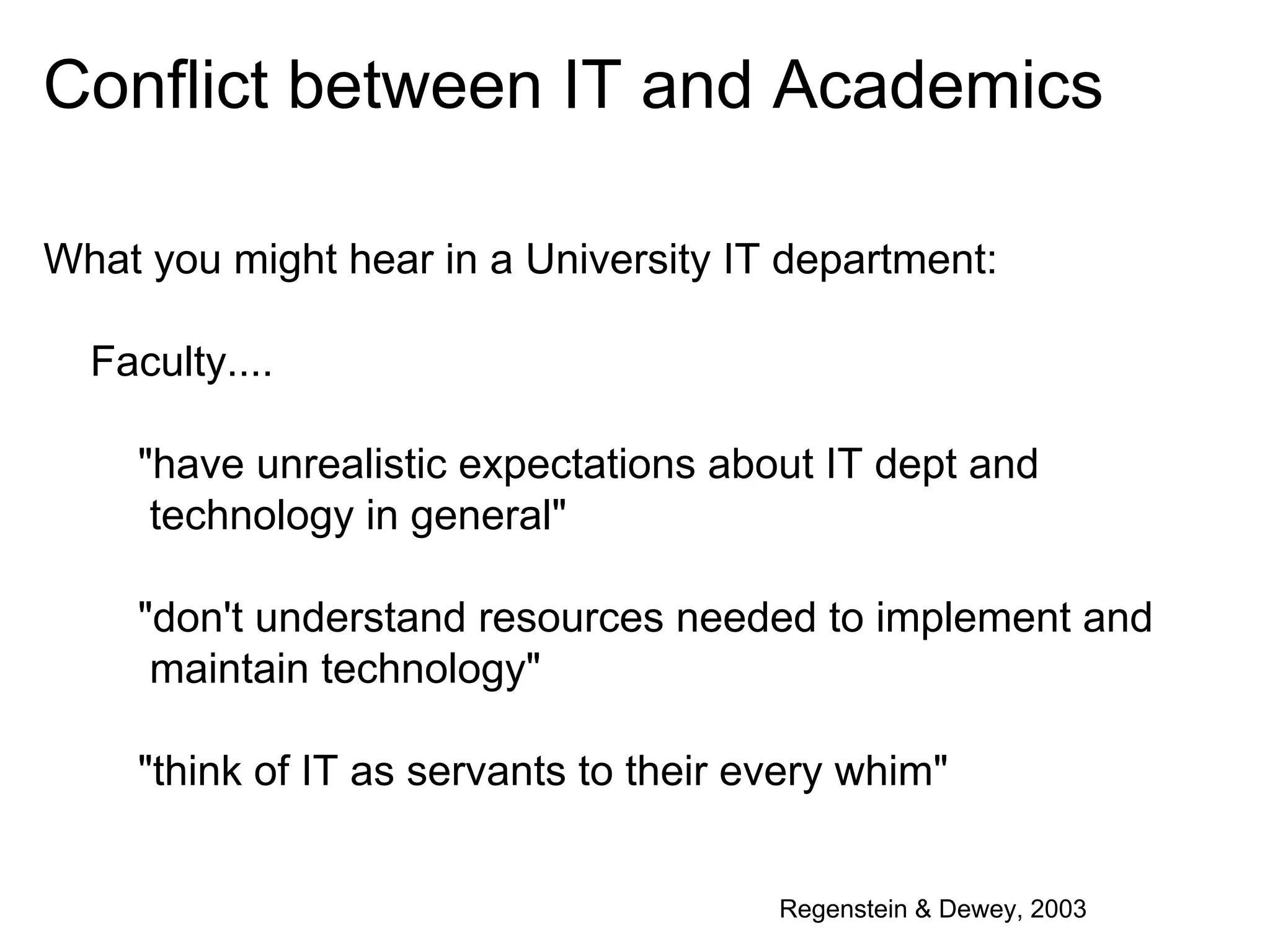 Conflict between IT and Academics
What you might hear in a University IT department:
Faculty....
"have unrealistic expectations about IT dept and
technology in general"
"don't understand resources needed to implement and
maintain technology"
"think of IT as servants to their every whim"
Regenstein & Dewey, 2003

 