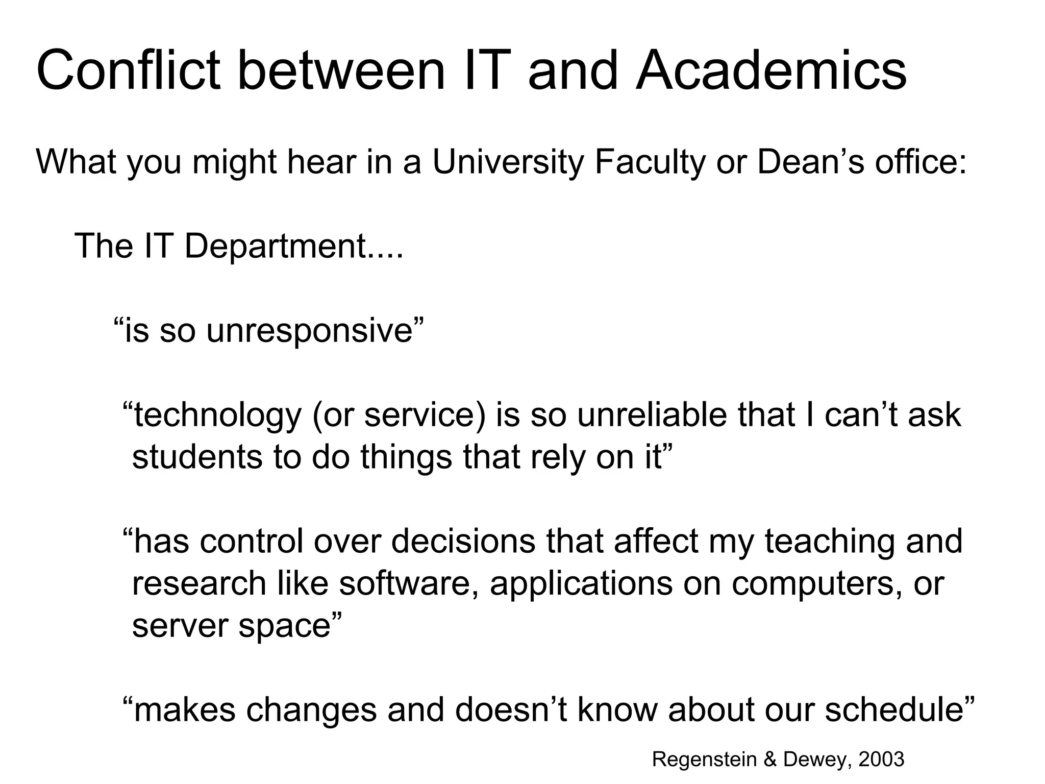 Conflict between IT and Academics
What you might hear in a University Faculty or Dean’s office:
The IT Department....
“is so unresponsive”
“technology (or service) is so unreliable that I can’t ask
students to do things that rely on it”
“has control over decisions that affect my teaching and
research like software, applications on computers, or
server space”
“makes changes and doesn’t know about our schedule”
Regenstein & Dewey, 2003

 