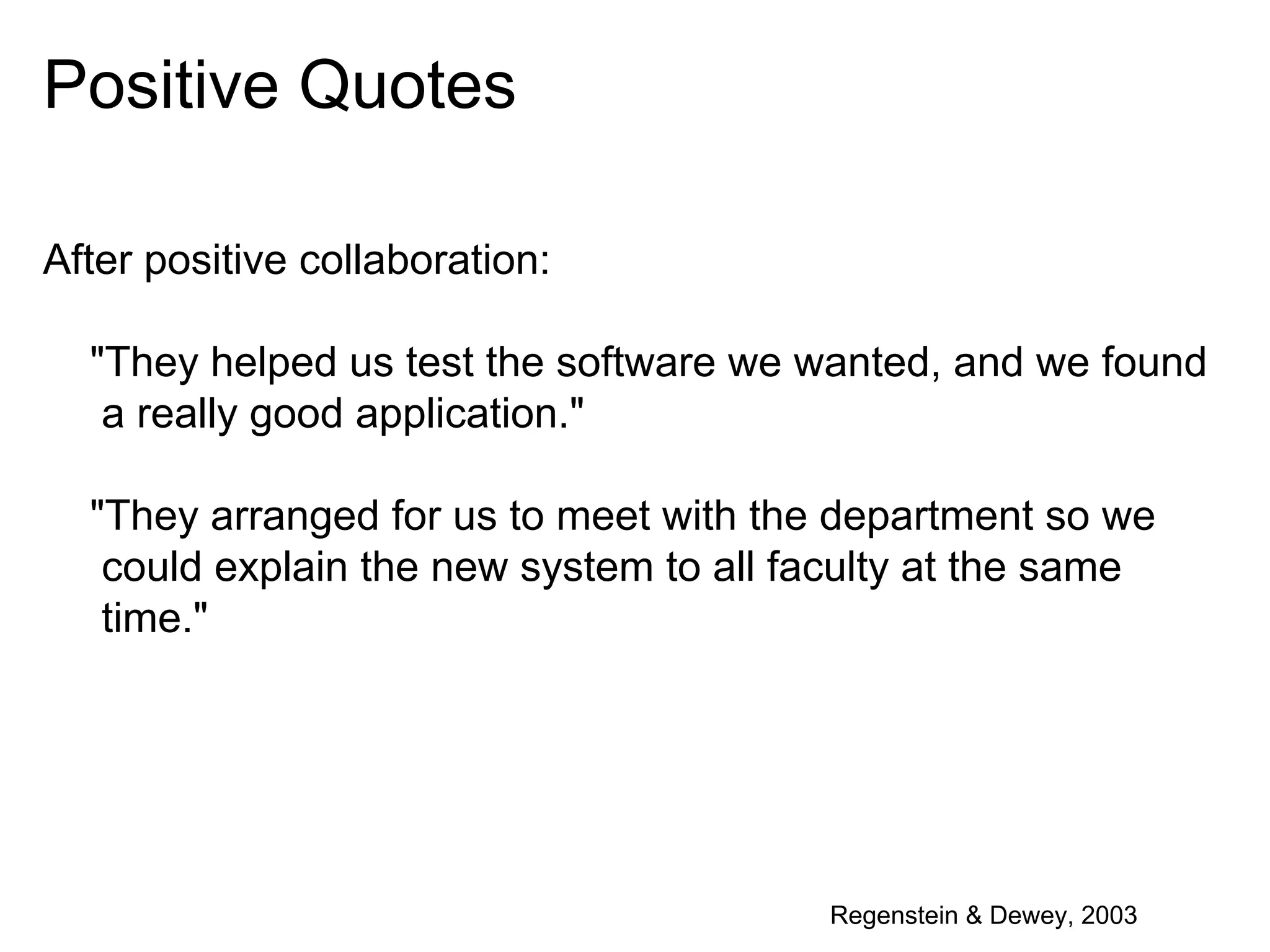Positive Quotes
After positive collaboration:
"They helped us test the software we wanted, and we found
a really good application."
"They arranged for us to meet with the department so we
could explain the new system to all faculty at the same
time."

Regenstein & Dewey, 2003

 