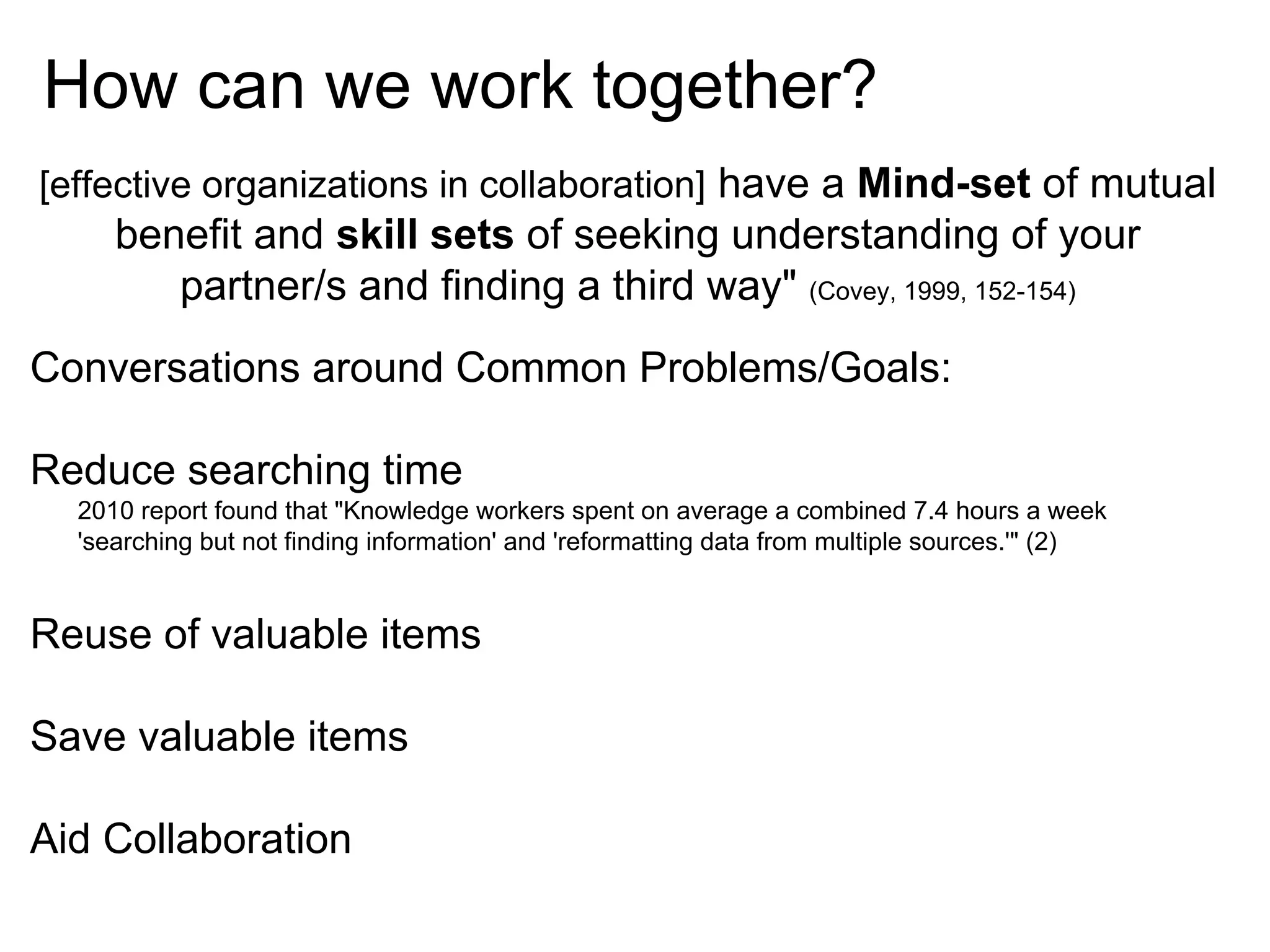 How can we work together?
[effective organizations in collaboration] have a Mind-set of mutual

benefit and skill sets of seeking understanding of your
partner/s and finding a third way" (Covey, 1999, 152-154)
Conversations around Common Problems/Goals:
Reduce searching time
2010 report found that "Knowledge workers spent on average a combined 7.4 hours a week
'searching but not finding information' and 'reformatting data from multiple sources.'" (2)

Reuse of valuable items
Save valuable items
Aid Collaboration

 