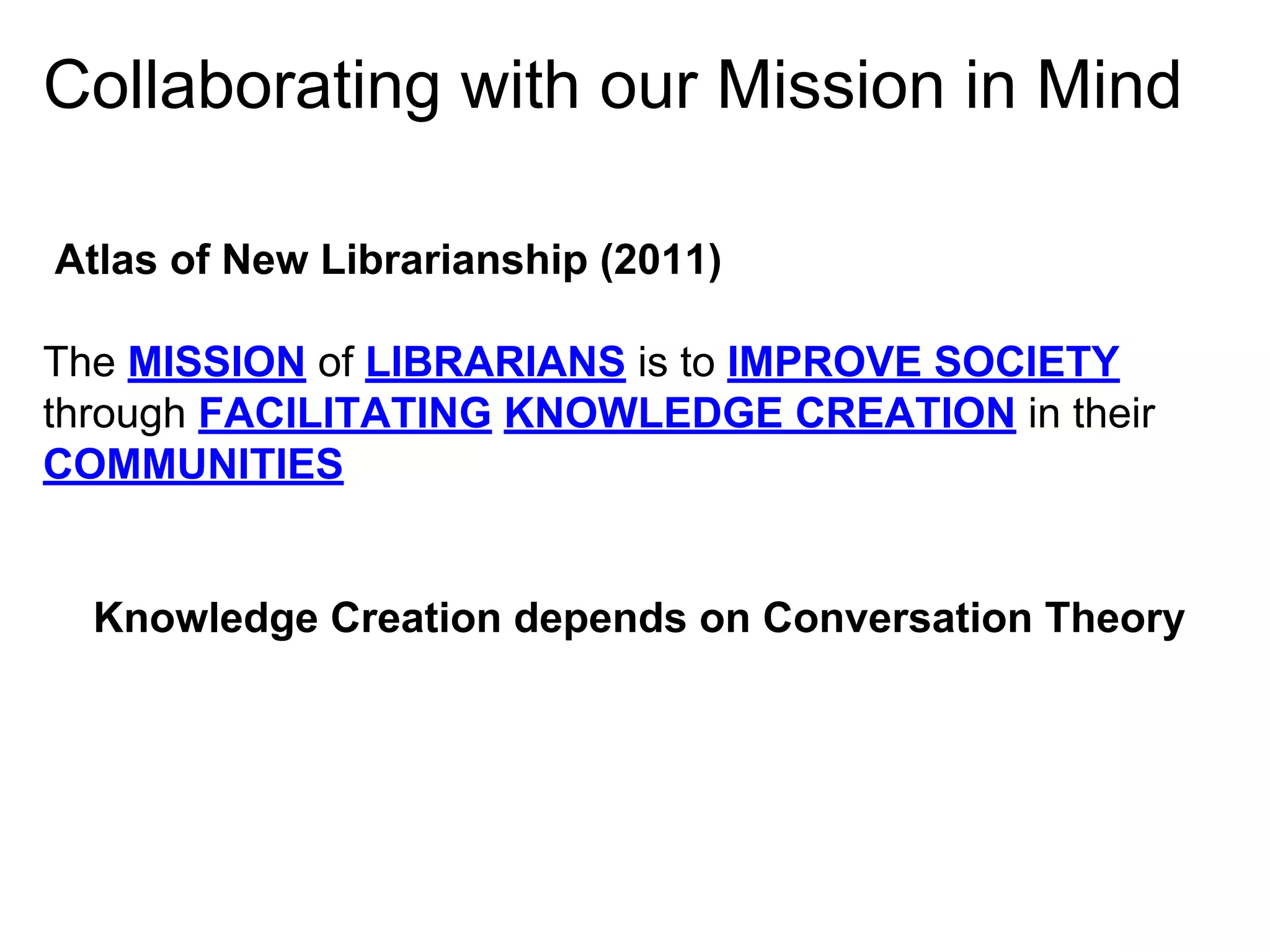 Collaborating with our Mission in Mind
Atlas of New Librarianship (2011)
The MISSION of LIBRARIANS is to IMPROVE SOCIETY
through FACILITATING KNOWLEDGE CREATION in their
COMMUNITIES

Knowledge Creation depends on Conversation Theory

 