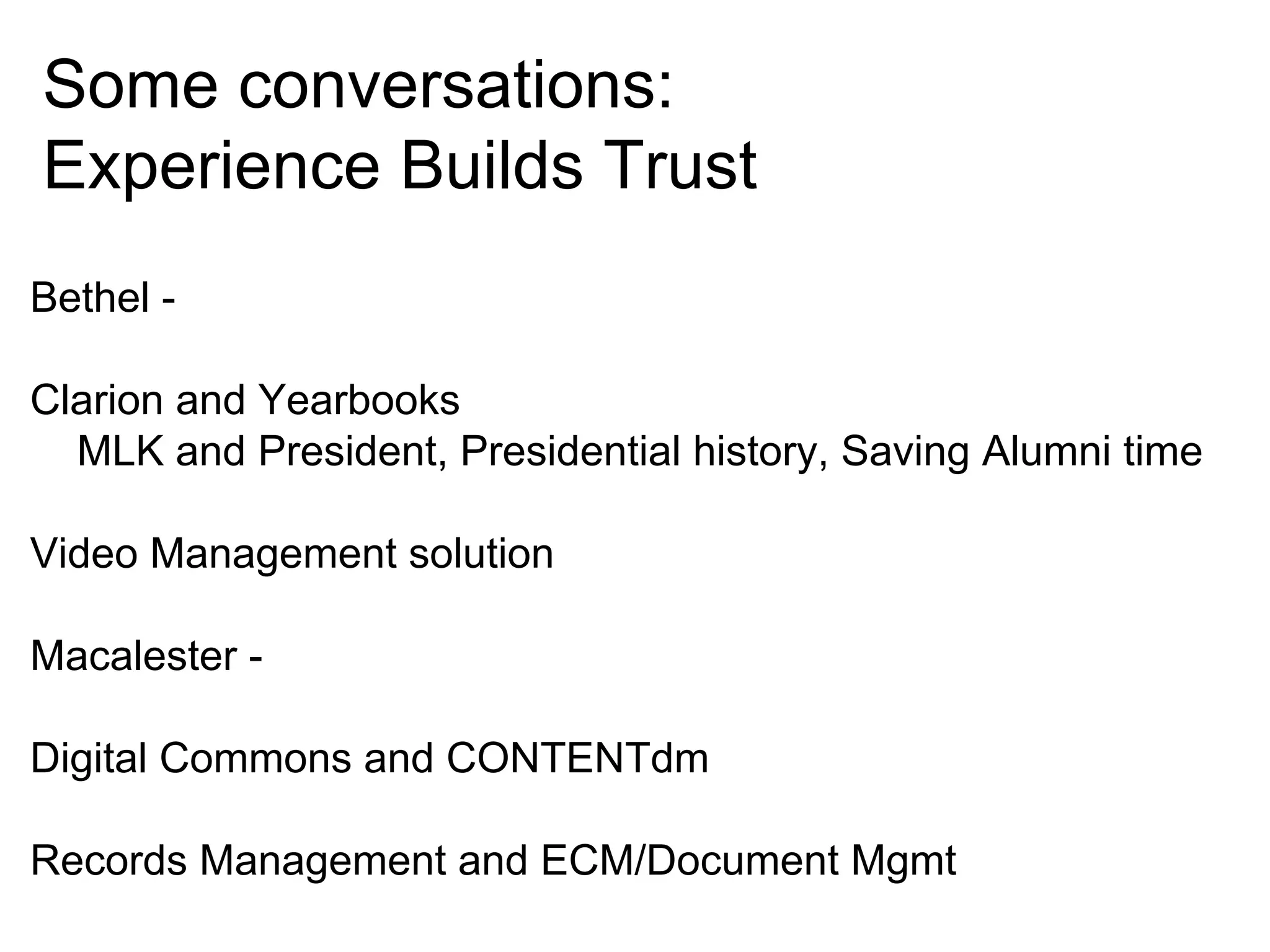 Some conversations:
Experience Builds Trust
Bethel Clarion and Yearbooks
MLK and President, Presidential history, Saving Alumni time
Video Management solution
Macalester Digital Commons and CONTENTdm
Records Management and ECM/Document Mgmt

 