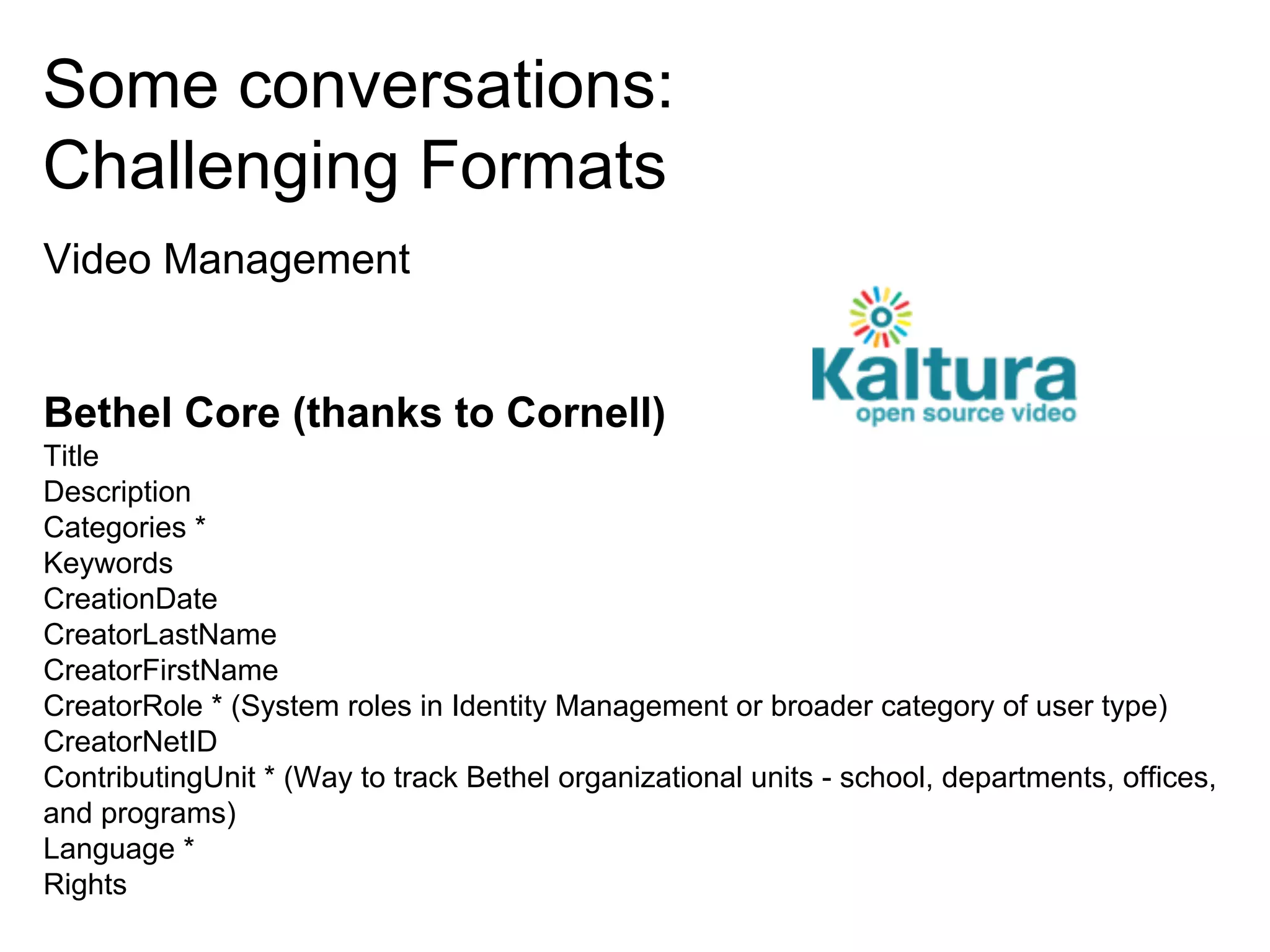 Some conversations:
Challenging Formats
Video Management

Bethel Core (thanks to Cornell)
Title
Description
Categories *
Keywords
CreationDate
CreatorLastName
CreatorFirstName
CreatorRole * (System roles in Identity Management or broader category of user type)
CreatorNetID
ContributingUnit * (Way to track Bethel organizational units - school, departments, offices,
and programs)
Language *
Rights

 