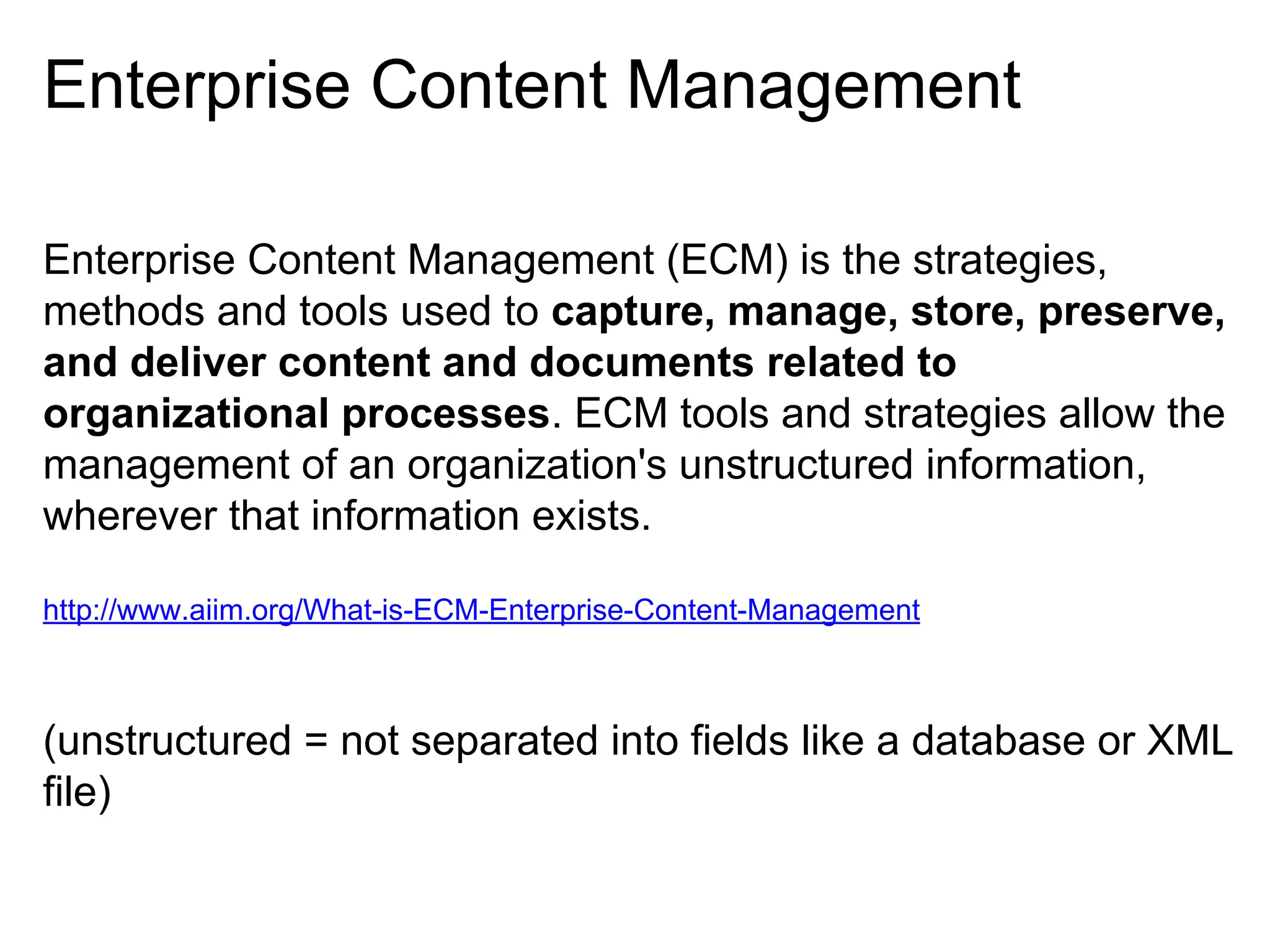 Enterprise Content Management
Enterprise Content Management (ECM) is the strategies,
methods and tools used to capture, manage, store, preserve,
and deliver content and documents related to
organizational processes. ECM tools and strategies allow the
management of an organization's unstructured information,
wherever that information exists.
http://www.aiim.org/What-is-ECM-Enterprise-Content-Management

(unstructured = not separated into fields like a database or XML
file)

 