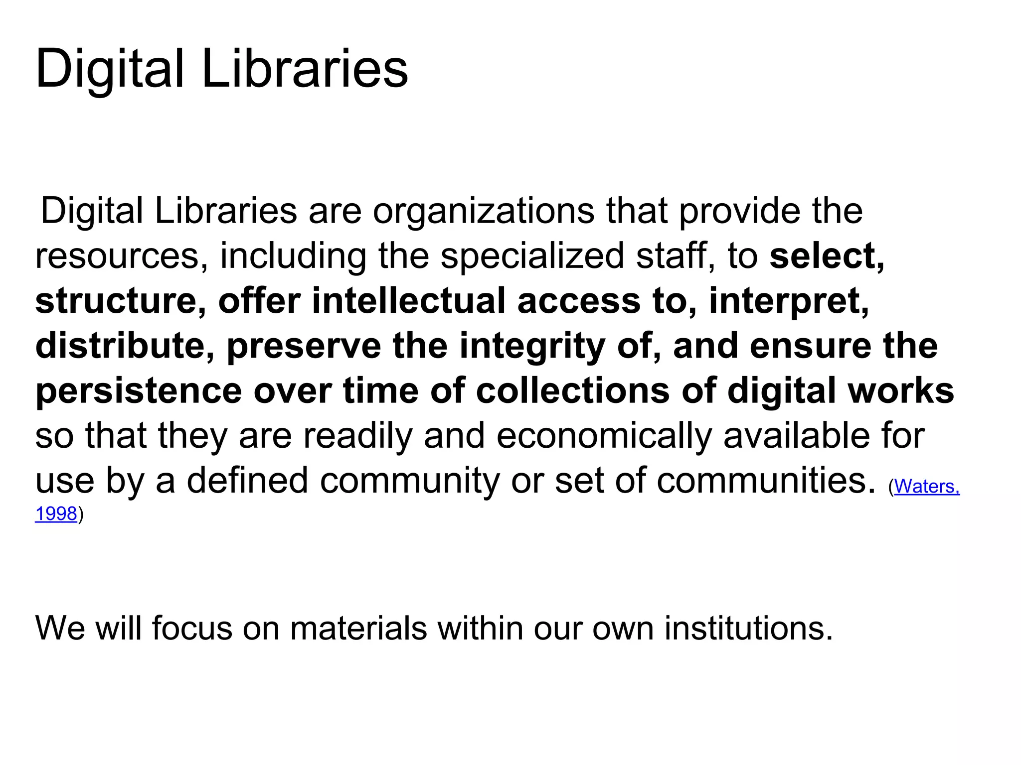 Digital Libraries
Digital Libraries are organizations that provide the
resources, including the specialized staff, to select,
structure, offer intellectual access to, interpret,
distribute, preserve the integrity of, and ensure the
persistence over time of collections of digital works
so that they are readily and economically available for
use by a defined community or set of communities. (Waters,
1998)

We will focus on materials within our own institutions.

 