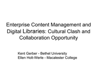 Enterprise Content Management and
Digital Libraries: Cultural Clash and
Collaboration Opportunity
Kent Gerber - Bethel University
Ellen Holt-Werle - Macalester College

 