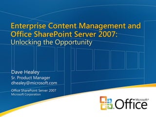 Enterprise Content Management and
Office SharePoint Server 2007:
Unlocking the Opportunity



Dave Healey
Sr. Product Manager
dhealey@microsoft.com
Office SharePoint Server 2007
Microsoft Corporation
 