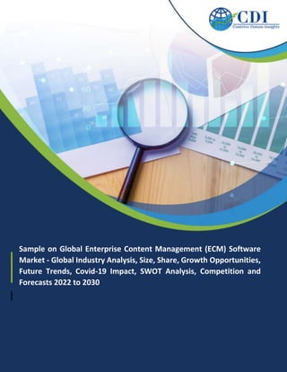 Sample on Global Enterprise Content Management (ECM) Software
Market - Global Industry Analysis, Size, Share, Growth Opportunities,
Future Trends, Covid-19 Impact, SWOT Analysis, Competition and
Forecasts 2022 to 2030
 