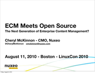 ECM Meets Open Source
        The Next Generation of Enterprise Content Management?


        Cheryl McKinnon - CMO, Nuxeo
        @CherylMcKinnon           cmckinnon@nuxeo.com




        August 11, 2010 - Boston - LinuxCon 2010

                Open Source ECM


Friday, August 6, 2010
 