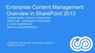 Enterprise Content Management
Overview in SharePoint 2013
ZLATAN DZINIC, HITACHI CONSULTING
DIRECTOR – MICROSOFT PLATFORM
4 X MVP SHAREPOINT
MCM 2010 (IN PROGRESS)




SHAREPOINT AND PROJECT CONFERENCE ADRIATICS
ZAGREB, 11/28/2012
 