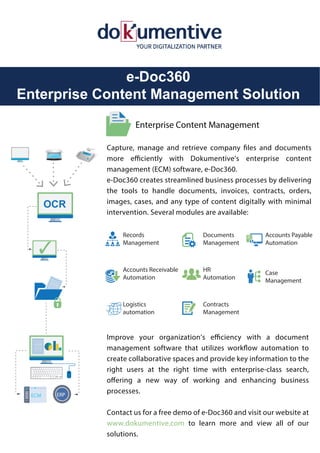 e-Doc360
Enterprise Content Management Solution
Capture, manage and retrieve company files and documents
more efficiently with Dokumentive’s enterprise content
management (ECM) software, e-Doc360.
e-Doc360 creates streamlined business processes by delivering
the tools to handle documents, invoices, contracts, orders,
images, cases, and any type of content digitally with minimal
intervention. Several modules are available:
Improve your organization’s efficiency with a document
management software that utilizes workflow automation to
create collaborative spaces and provide key information to the
right users at the right time with enterprise-class search,
offering a new way of working and enhancing business
processes.
Contact us for a free demo of e-Doc360 and visit our website at
www.dokumentive.com to learn more and view all of our
solutions.
Enterprise Content Management
ERP
ECM
✓
OCR
Records
Management
Documents
Management
Accounts Payable
Automation
Accounts Receivable
Automation
HR
Automation
Case
Management
Logistics
automation
Contracts
Management
$
 