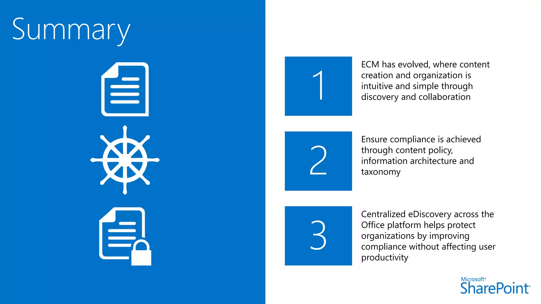 1
ECM has evolved, where content
creation and organization is
intuitive and simple through
discovery and collaboration
Ensure compliance is achieved
through content policy,
information architecture and
taxonomy
Centralized eDiscovery across the
Office platform helps protect
organizations by improving
compliance without affecting user
productivity
2
3
Summary
 