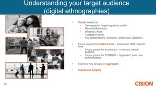 58
• Curate based on:
– Demographic / psychographic profile
– Mindsets/Personas
– Influence, Klout
– Purchase Funnel
– Key Stakeholders (investors, employees, partners)
• Focus groups for product lines – Consumer, B2B, specific
lines
– Focus groups for audiences – investors, moms,
students
– Focus groups for PR/AR/IR – high-reach pubs, key
commentators
• Examine Key Groups in aggregate
• Create and amplify relevant content
Understanding your target audience
(digital ethnographies)
 