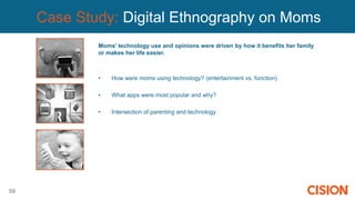59
Case Study: Digital Ethnography on Moms
Moms’ technology use and opinions were driven by how it benefits her family
or makes her life easier.
• How were moms using technology? (entertainment vs. function)
• What apps were most popular and why?
• Intersection of parenting and technology
 