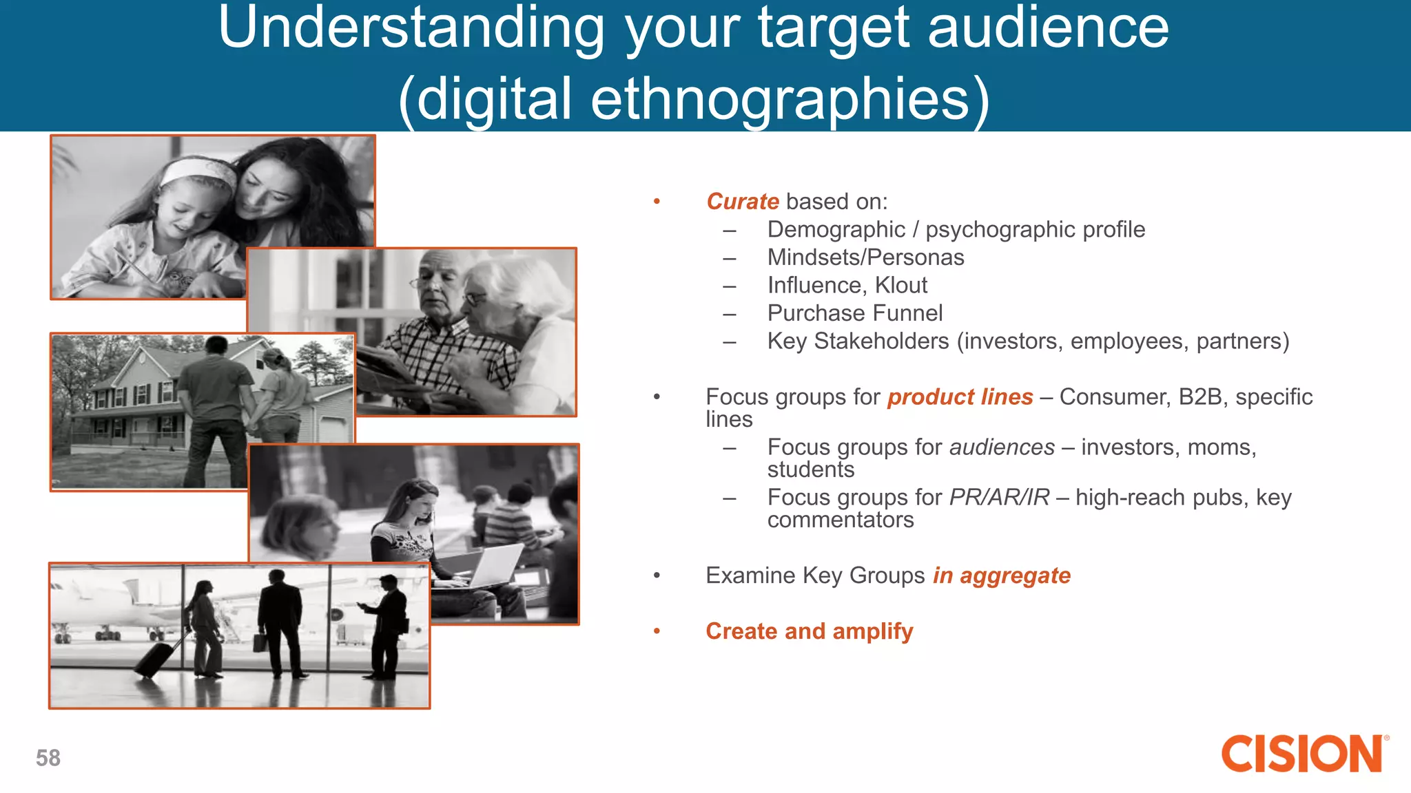 58
• Curate based on:
– Demographic / psychographic profile
– Mindsets/Personas
– Influence, Klout
– Purchase Funnel
– Key Stakeholders (investors, employees, partners)
• Focus groups for product lines – Consumer, B2B, specific
lines
– Focus groups for audiences – investors, moms,
students
– Focus groups for PR/AR/IR – high-reach pubs, key
commentators
• Examine Key Groups in aggregate
• Create and amplify relevant content
Understanding your target audience
(digital ethnographies)
 