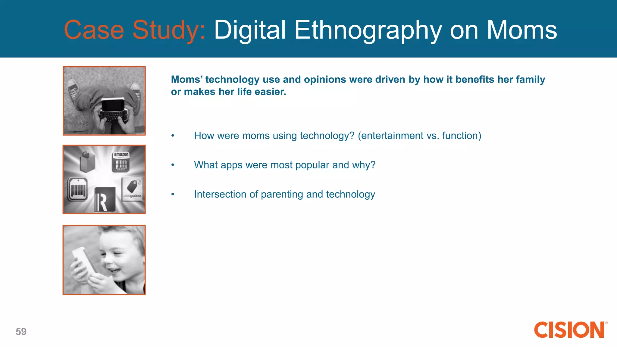 59
Case Study: Digital Ethnography on Moms
Moms’ technology use and opinions were driven by how it benefits her family
or makes her life easier.
• How were moms using technology? (entertainment vs. function)
• What apps were most popular and why?
• Intersection of parenting and technology
 