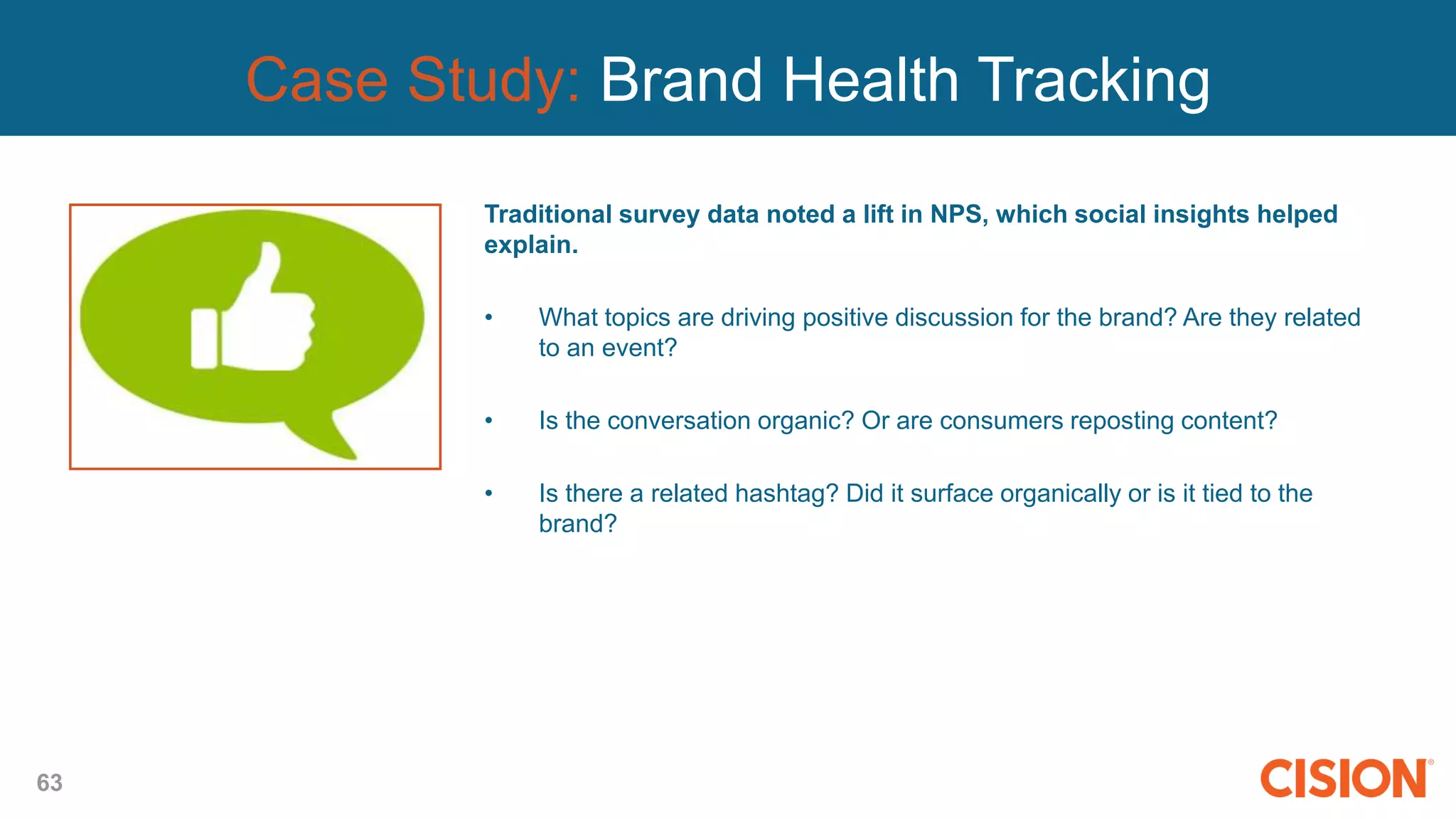 63
Case Study: Brand Health Tracking
Traditional survey data noted a lift in NPS, which social insights helped
explain.
• What topics are driving positive discussion for the brand? Are they related
to an event?
• Is the conversation organic? Or are consumers reposting content?
• Is there a related hashtag? Did it surface organically or is it tied to the
brand?
 