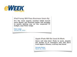 iPad Frenzy Will Pass Business Users By
It's the most eagerly awaited tablet launch
since Moses, but business geeks will struggle
to justify getting one on the corporate IT
budget, says Peter Judge
Peter Judge
January 28, 2010
Apple iPads Will Be Used At Work
Users will take their iPads to work, despite
the doubts of IT managers who still don't
trust Apple's iPhone, a survey has found
Michelle Maisto
March 26, 2010