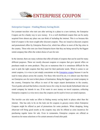 ENTERPRISE COUPON

Enterprise Coupon – Finding Money Saving Deals

For constant travelers who rent cars after arriving in a plane to a new territory, the Enterprise
Coupon can be a handy way to save money. It is a well distributed coupon that can be easily
acquired from almost any place one can think of including the internet. This is so because this
kind of coupon is the most sought-after discount coupons. They are issued as discount coupons
and promotional offers by Enterprise Rent-a-Car, which has offices in most of the big cities in
the country. Those who rent cars from Enterprise know that they are being served by the biggest
rental company that offers the widest choice of cars for rent.


In the internet, there are many websites that offer all kinds of coupons that can be used for many
different purposes. These are mostly discount coupons or coupons that give special offers on
purchases made on some products. They are so numerous that it is sometimes difficult for the
user to pick the right coupons that they need for their particular needs. When it comes to car
rental coupons, it is wise to just simply concentrate on the Enterprise coupon because it can be
used in many places across the country. For those who travel by air, it is almost sure that there
are Enterprise cars for rent in their places of destination. Being the biggest car rental company in
the country, Enterprise has offices in most of the major airport destinations in the country.
Travel guides advised that before a traveler leaves for a trip, he must decide beforehand what car
rental company he intends to use. If he wants to save money on travel expenses, collecting
Enterprise coupons is a wise move since the coupons can be used to lower car rental expenses.


The traveler can also make an effort in finding money saving deals in places other than the
internet. One has only to be on the look out for coupons in grocery stores where Enterprise
Coupons might be offered as part of promotions for some products. When shopping, being
observant will bring good results as the coupons may also be offered as extra incentives for
purchasing regular items for sale. Even in restaurants, Enterprise coupons are offered as
incentives for menu selections or for certain amount of total chits paid.
 