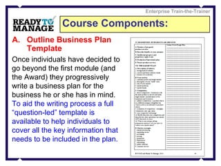 Course Components: Enterprise Train-the-Trainer Outline Business Plan Template Once individuals have decided to go beyond the first module (and the Award) they progressively write a business plan for the business he or she has in mind. To aid the writing process a full “question-led” template is available to help individuals to cover all the key information that needs to be included in the plan.   